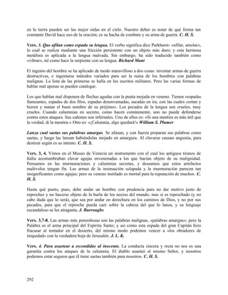 en la tierra pueden ser las mejor oídas en el cielo. Nuestro deber es notar de qué forma tan
constante David hace uso de la oración; es su hacha de combate y su arma de guerra. C. H. S.
Vers. 3. Que afilan como espada su lengua. El verbo significa dice Parkhurst- «afilar, amolar»,
lo cual se realiza mediante una fricción persistente con un objeto más duro; y esta hermosa
metáfora es aplicada a la lengua malvada. Sin embargo, ha sido traducido también como
«vibrar», tal como hace la serpiente con su lengua. Richard Mant
El ingenio del hombre se ha aplicado de modo maravilloso a dos cosas: inventar armas de guerra
destructivas, e ingeniarse métodos variados para ser la ruina de los hombres con palabras
malignas. La lista de las primeras se halla en los escritos militares. Pero las varias formas de
hablar mal apenas se pueden catalogar.
Los que hablan mal disponen de flechas agudas con la punta mojada en veneno. Tienen «espadas
llameantes, espadas de dos filos, espadas desenvainadas, sacadas en ira, con las cuales cortan y
hieren y matan el buen nombre de su prójimo». Los pecados de la lengua son crueles, muy
crueles. Cuando calumnian en secreto, como hacen comúnmente, uno no puede defenderse
contra estos ataques. Sus cañones son infernales. Uno de ellos es: «Si una mentira es más útil que
la verdad, di la mentira.» Otro es: «¡Calumnia, algo quedará!» William S. Plumer
Lanza cual saetas sus palabras amargas. Se afanan, y con fuerza preparan sus palabras como
saetas, y luego las lanzan habiéndolas mojado en amargura. Al clavarse causan angustia, para
destruir según es su intento. C. H. S.
Vers. 3, 4. Vimos en el Museo de Venecia un instrumento con el cual los antiguos tiranos de
Italia acostumbraban clavar agujas envenenadas a los que hacían objeto de su malignidad.
Pensamos en las murmuraciones y calumnias secretas, y deseamos que estos artefactos
malévolos tengan fin. Las armas de la insinuación solapada y la murmuración parecen tan
insignificantes como agujas; pero su veneno instilado es mortal para la reputación de muchos. C.
H. S.
Hasta qué punto, pues, debe andar un hombre con prudencia para no dar motivo justo de
reproches y no hacerse objeto de la burla de los necios del mundo; mas si es reprochado (y no
cabe duda que lo será), que sea por andar en derechura en los caminos de Dios, y no por sus
pecados, para que el reproche pueda caer sobre la cabeza del que lo lanza, y su lenguaje
escandaloso se les atragante. J. Burroughs
Vers. 3,7-8. Las armas más ponzoñosas son las palabras malignas, «palabras amargas»; pero la
Palabra es el arma principal del Espíritu Santo; y así como esta espada del gran Capitán hizo
fracasar al tentador en el desierto, del mismo modo podemos vencer a «los obradores de
iniquidad» con la verdadera hoja de Jerusalén. J. L. K.
Vers. 4. Para asaetear a escondidas al inocente. La conducta sincera y recta no nos es una
garantía contra los ataques de la calumnia. El diablo asaeteó al mismo Señor, y nosotros
podemos estar seguros que él tiene saetas también para nosotros. C. H. S.
292
 