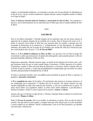 rodean a un perseguidor poderoso y se arrastran a sus pies son los que primero le abandonan en
el día de la ira. ¡Ay de vosotros mentirosos! ¿Quién deseará vuestra compañía cuando os halléis
en el lago de fuego?
Vers. 9. Entonces temerán todos los hombres, y anunciarán la obra de Dios. Tan espantoso y
decisivo será el derrocamiento de los malvados por el Señor que todo el mundo hablará de ello.
C. H. S.
***
SALMO 65
Éste es un Salmo encantador. Viniendo después de los anteriores que son tan tristes, parece la
aparición de la mañana después de las tinieblas de la noche. Hay la frescura del rocío en él, y
desde el versículo nueve hasta el final hay una sucesión dulce de cuadros o paisajes que nos
recuerdan la hermosura de la primavera; y verdaderamente es una descripción, en imágenes
naturales, del estado feliz de la mente de los hombres que resulta del «Día de la Primavera que
nos visita desde lo alto» (Lucas 1-7-8). O. Prscott Hiller
Vers. 1. A Ti es debida la alabanza en Sión, oh Dios. Los que han visto en Sión la sangre del
rociamiento y saben que pertenecen a la iglesia del primogénito, nunca pueden pensar en ella sin
presentar humildes alabanzas al Dios de Sión.
Seguiremos esperando, afinando nuestras arpas, en medio de las lágrimas de la tierra; pero, ¡oh!,
qué armonías serán las que se oirán cuando llegue el momento y el Rey aparezca en su gloria.
Ciertamente, cuando el alma está más llena de adoración y reverencia, menos contenta está con
la forma en que se expresa, y siente más profundamente lo inadecuados que son todos los cantos
mortales para proclamar la bondad divina. C. H. S.
El alma se encuentra muchas veces sin palabras para proclamar la gracia de Dios y expresar su
grandeza. Alexander Carmichael
A Ti se cumplirán los votos. Se ha dicho: «El sentimiento más intenso es el menos expresivo, al
ser condensado por la represión.» Y Hooker dice de la oración: «El mismo silencio con que
nuestra indignidad nos deja, hace petición por nosotros, y esto en la confianza de su gracia. Al
mirar hacia dentro nos quedamos mudos; al mirar hacia arriba hablamos y prevalecemos.»
Horsley lo traduce: «Sobre Ti está el reposo de la oración.» Andrew A. Bonar
Ateneus dice que el silencio es algo divino; y Thomas a Kempis llama al silencio la nutrición de
la devoción. Thomas Le Blanc
Vers. 2. Tú oyes la oración. Éste es tu nombre, tu naturaleza, tu gloria. Dios no sólo ha oído la
oración, sino que ahora la está oyendo, y siempre tiene que oírla, puesto que es un Ser inmutable
y nunca cambia en sus atributos. David, evidentemente, creía en un Dios personal y no adoraba
una mera idea o abstracción.
294
 