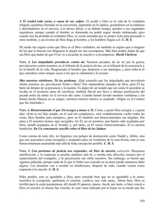 A Ti vendrá toda carne, a causa de sus culpas. El acudir a Dios es la vida de la verdadera
religión; acudimos llorando en la conversión, esperando en la súplica, gozándonos en la alabanza
y deleitándonos en el servicio. Los dioses falsos, a su debido tiempo, pierden a sus engañados
seguidores, porque cuando el hombre es iluminado no podrá seguir siendo embaucado; pero
cuando uno ha probado al verdadero Dios, se siente animado por su propio éxito para persuadir a
otros también, y así el reino de Dios llega al hombre, y los hombres llegan a él. C. H. S.
De modo tan seguro como que Dios es el Dios verdadero, así también es seguro que a ninguno
de los que le buscan con diligencia le dejará sin una recompensa. Más bien podéis dudar de que
sea Dios que dudar de que El no va a escuchar la oración o a recompensar. David Clarkson
Vers. 3. Las iniquidades prevalecen contra mí. Nuestros pecados, de no ser por la gracia,
prevalecerían contra nosotros en el tribunal de la justicia divina, en el tribunal de la conciencia y
en la batalla de la vida. Desgraciado el hombre que desprecia a sus enemigos, y peor todavía el
que considera como amigos suyos a los que le calumnian y le acusan.
Mas nuestras rebeliones, Tú las perdonas. ¡Qué consuelo que las iniquidades que prevalecen
c6ntra nosotros no, prevalezcan frente a Dios! Nos mantendrían alejados de Dios, pero El las
barre de delante de su presencia y la nuestra. Es digno de ser notado que así como el sacerdote se
lavaba en el lavatorio antes de sacrificar, también David nos lleva a obtener purificación del
pecado antes de entrar en el servicio del canto. Cuando hemos lavado nuestras vestiduras y las
hemos hecho blancas en su sangre, entonces nuestro cántico es aceptado: «Digno es el Cordero
que fue inmolado.»
Vers. 4. Bienaventurado el que Tú escoges y atraes a Ti. Cristo, a quien Dios escogió, y a quien
dijo: «Este es mi Hijo amado, en el cual me complazco», está verdaderamente «sobre todas las
cosas, Dios bendito para siempre»,; pero en El también son bienaventurados sus elegidos. Por
amor a El nosotros hemos sigo escogidos. En El, no en nosotros, que hemos sido aceptados por
Dios, siend9 aceptados en el Amado; y, por tanto, en El somos bienaventurados; El es nuestra
bendición. De Un comentario sencillo sobre el libro de los Salmos
Como corona de todo ello, no llegarnos con peligro de destrucción como Nadab y Abihú, sino
que nos acercamos como escogidos y aceptados para ser residentes de la casa divina; esto es una
bienaventuranza acumulada más allá de toda concepción posible. C. H. S.
Vers. 5. Con portentos de justicia nos respondes, oh Dios de nuestra salvación. Buscamos
santificación, y la respuesta es prueba; pedimos más fe, y resulta más aflicción; oramos por el
esparcimiento del evangelio, y la persecución cae sobre nosotros. Sin embargo, es bueno que
sigamos pidiendo, porque nada de lo que el Señor nos concede en su amor puede causarnos daño
alguno. Los desastres van a resultar en bendiciones, después de todo, cuando vienen como
respuesta a la oración. C. H. S.
Pides perdón; esto es agradable a Dios, pero entiende bien que no es agradable a la carne;
mortifica la corrupción, quebranta el corazón, conlleva una vida santa., Ahora bien, Dios es
terrible para la carne pecaminosa; allí donde El aparece, muere. Jacob, por tanto, si bien venció a
Dios en oración, él mismo fue vencido, lo cual viene indicado por el toque en su muslo que fue
295
 