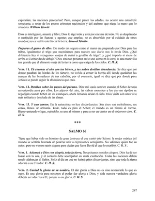 expirarían, las naciones perecerían! Pero, aunque pasen las edades, no ocurre una catástrofe
semejante, a pesar de los peores crímenes nacionales y del ateísmo que niega la mano que lo
alimenta. William Howitt
Dios es inteligente, amante y libre; Dios lo rige todo y está por encima de todo. No es desplazado
o sustituido por las fuerzas y agentes que emplea; no es absorbido por el cuidado de otros
mundos; no es indiferente hacia la tierra. Samuel Martin
Preparas el grano de ellos. De modo tan seguro como el maná era preparado por Dios para las
tribus, igualmente el trigo que necesitamos para nuestro uso diario nos lo envía Dios. ¿Qué
diferencia hay si recogemos vasijas de maná o gavillas de trigo?, y ¿qué importa si viene de
arriba o si crece desde debajo? Dios está tan presente en lo uno como en lo otro; es una maravilla
tan grande que el alimento surja de la tierra como que caiga de los cielos. C. H. S.
Vers. 11. Tú coronas el año con tus bienes, y tus nubes destilan abundancia. Se dice que por
donde pasaban las hordas de los tártaros no volvía a crecer la hierba allí donde quedaban las
marcas de las herraduras de sus caballos; por el contrario, igual se dice que por donde pasa
Jehová se puede seguir la abundancia que crea.
Vers. 12. Destilan sobre los pastos del páramo. Diez mil oasis sonríen cuando el Señor de toda
misericordia pasa por ellos. Los pájaros del aire, las cabras monteses y los ciervos rápidos se
regocijan cuando beben de los estanques, ahora llenados desde el cielo. Dios visita con amor a la
más solitaria y desolada de las almas.
Vers. 13. Y aun cantan. En la naturaleza no hay discordancias. Sus aires son melodiosos; sus
coros, llenos de armonía. Todo, todo es para el Señor; el mundo es un himno al Eterno.
Bienaventurado el que, oyéndolo, se une al mismo y pasa a ser un cantor en el poderoso coro. C.
H. S.
***
SALMO 66
Tiene que haber sido un hombre de gran destreza el que cantó este Salmo: la mejor música del
mundo se sentiría honrada de poderse unir a expresiones semejantes. No sabemos quién fue su
autor, pero no vemos razón alguna para dudar que fuera David el que lo escribió. C. H. S .
Vers. 1. Aclamad a Dios con alegría, toda la tierra. Necesitamos sonidos alegres. Dios ha dé ser
loado con la voz, y el corazón debe acompañar en santa exultación. Todas las naciones deben
rendir alabanzas al Señor. Feliz el día en que no habrá gritos discordantes, sino que toda la tierra
adorará a su Creador. C. H. S.
Vers. 2. Cantad la gloria de su nombre. El dar gloria a Dios no es sino restaurarle lo que es
suyo. Es una gloria para nosotros el poder dar gloria a Dios; y toda nuestra verdadera gloria
debería ser adscrita a El, porque es su gloria. C. H. S.
297
 