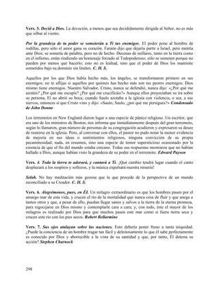 Vers. 3. Decid a Dios. La devoción, a menos que sea decididamente dirigida al Señor, no es más
que silbar al viento.
Por la grandeza de tu poder se someterán a Ti tus enemigos. El poder pone al hombre de
rodillas, pero sólo el amor gana su corazón. Faraón dijo que dejaría partir a Israel, pero mentía
ante Dios; se sometía de palabra, pero no de hecho. Decenas de millares, tanto en la tierra como
en el infierno, están rindiendo un homenaje forzado al Todopoderoso; sólo se someten porque no
pueden por menos que hacerlo; esto no es lealtad, sino que el poder de Dios los mantiene
sometidos bajo su dominio sin límites. C. H. S.
Aquellos por los que Dios había hecho más, los ángeles, se transformaron primero en sus
enemigos; no te aflijas si aquellos por quienes has hecho más son tus peores enemigos; Dios
mismo tiene enemigos. Nuestro Salvador, Cristo, nunca se defendió, nunca dijo: «¿Por qué me
azotáis? ¿Por qué me escupís? ¿Por qué me crucificáis?» Aunque ellos proyectaban su ira sobre
su persona, El no abrió su boca; cuando Saulo azotaba a la iglesia con violencia, o sea, a sus
siervos, entonces sí que Cristo vino y dijo: «Saulo, Saulo, ¿por qué me persigues?» Condensado
de John Donne
Los terremotos en New England dieron lugar a una especie de pánico religioso. Un escritor, que
era uno de los ministros de Boston, nos informa que inmediatamente después del gran terremoto,
según lo llamaron, gran número de personas de su congregación acudieron y expresaron su deseo
de reunirse en la iglesia. Pero, al conversar con ellos, el pastor no pudo notar la menor evidencia
de mejoría en sus ideas o sentimientos religiosos, ninguna convicción de su propia
pecaminosidad; nada, en resumen, sino una especie de temor supersticioso ocasionado por la
creencia de que el fin del mundo estaba cercano. Todas sus respuestas mostraron que no habían
hallado a Dios, aunque habían visto la grandeza de su poder en el terremoto. Edward Payson
Vers. 4. Toda la tierra te adorará, y cantará a Ti. ¡Qué cambio tendrá lugar cuando el canto
desplazará a los suspiros y sollozos, y la música expulsará nuestra miseria!
Selah. No hay meditación más gozosa que la que procede de la perspectiva de un mundo
reconciliado a su Creador. C. H. S.
Vers. 6. Alegrémonos, pues, en ÉL Un milagro extraordinario es que los hombres pasen por el
amargo mar de esta vida, y crucen el río de la mortalidad que nunca cesa de fluir y que anega a
tantos otros y que, a pesar de ello, puedan llegar sanos y salvos a la tierra de la eterna promesa,
para regocijarse en Dios mismo y contemplarle cara a cara; y, con todo, éste el mayor de los
milagros es realizado por Dios para que muchos pasen este mar como si fuera tierra seca y
crucen este río con los pies secos. Robert Bellarmine
Vers. 7. Sus ojos atalayan sobre las naciones. Esto debería poner freno a tanta iniquidad.
¿Puede la conciencia de un hombre tragar tan fácil y deleitosamente lo que él sabe perfectamente
es conocido por Dios y aborrecible a la vista de su santidad y que, por tanto, Él detesta su
acción? Stephen Charnock
298
 