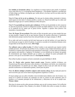Los rebeldes no levantarán cabeza. Los orgullosos no tienen motivos para estarlo. Si pudieran
verse como Dios los ve, se encogerían hasta desaparecer. ¡ Oh rebeldes orgullosos, recordad que
el Señor dirige sus flechas a las águilas que vuelan altivas y las hace caer de sus nidos entre las
estrellas! C. H. S.
Vers. 8. Y hace oír la voz de su alabanza. Por más que los demás alaban reteniendo el aliento,
estad seguros de dar todo el volumen posible a vuestra voz. Haced inevitable que los oídos mal
dispuestos tengan que oír vuestras alabanzas al Dios del pacto.
Vers. 9. Y no permitió que nuestros pies resbalasen. Si Dios nos ha permitido no sólo conservar
la vida sino la posición, tenemos la obligación de darle una doble alabanza. El vivir y estar de pie
es la condición de los santos por la gracia divina. Aquellos a quienes Dios preserva son
inmortales e inconmovibles.
Vers. 10. Porque Tú nos probaste. Dios tenía un Hijo sin pecado, pero no tiene ningún hijo que
no pase pruebas. Llegará un día en que haremos himnos de nuestras aflicciones y cantaremos
más dulcemente porque nuestras bocas han sido purificadas con tragos amargos. C. H. S.
No se sabe cuál será la cosecha real del maíz hasta que no sale del molino; ni lo que darán las
uvas hasta que su jugo no sale de la prensa. La gracia se esconde en la naturaleza humana como
el agua dulce en las hojas de las rosas. John Trapp
Nos refinaste como se afina la plata. El refinar la plata es una operación que requiere mucho
cuidado personal. «El principio de purificar el oro y la plata es muy simple teóricamente, pero en
la práctica se requiere gran experiencia para garantizar la precisión; y no hay rama en la industria
que requiera más atención y vigilancia. El resultado va a ser influido por un número tan grande
de circunstancias que ningún refinador que se estime va a delegar los pasos principales del
proceso a otro que no sea tan hábil como él.» Enciclopedia Británica
Para refinar la plata se requiere un horno construido con gran habilidad. C. H. S.
Vers. 11. Pusiste sobre nuestros lomos pesada carga. Nosotros también olvidamos con
frecuencia que Dios pone aflicciones sobre nosotros; si recordamos este hecho, nos someteremos
más pacientemente a la presión que nos aflige. Llegará un día en que por cada onza de carga
presente recibiremos un sobremanera grande y eterno peso de gloria.
Vers. 12. Hiciste cabalgar a hombres vulgares sobre nuestra cabeza. No hay nada peor para los
siervos de Dios que caer en las manos de perseguidores orgullosos. C. H. S.
El mayor peligro que cae sobre el hombre viene de donde menos debería venir: de él mismo. Los
leones no se pelean con leones; las serpientes no usan su veneno en otras serpientes; pero el
hombres es el causante principal de las tribulaciones y aflicciones de los de su propia raza.
Thomas Adams
Dios hace la misma acción sobre personas distintas, pero no de la misma manera. En la aflicción
de Job había tres agentes: Dios, Satanás y los sabeos. El diablo obra sobre su cuerpo, los sabeos
299
 