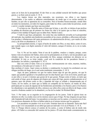 santo en la hora de la prosperidad. El dar fruto es una calidad esencial del hombre que posee
gracia, y su fruto será en sazón. C. H. S.
Los impíos tienen sus días marcados, sus ocasiones, sus obras y sus lugares
determinados, a los cuales se adhieren estrechamente; de modo que si su vecino muriera de
hambre, no por ello se apartarían de su costumbre. Pero el hombre bienaventurado, siendo libre
en todos los momentos, en todos los lugares, para todas las obras y para todas las personas, acude
a servir y ayudar siempre que haya una necesidad.
Y su hoja no cae. Describe antes el fruto que la hoja, y, por ello, se intima al que profesa
la palabra de doctrina que dé primero los frutos de vida si no quiere que su fruto se marchite,
porque Cristo maldijo la higuera que no daba fruto. Martín Lutero.
Y todo lo que hace, prosperará. Así como hay una maldición envuelta en la prosperidad
del malvado, hay también una bendición escondida en las cruces, pérdidas y aflicciones del justo.
Las pruebas y tribulaciones del santo pertenecen a la administración divina, y por medio de ellas
crece y da fruto en abundancia. C. H. S.
La prosperidad externa, si sigue al hecho de andar con Dios, es muy dulce; como el cero,
que cuando sigue a un dígito aumenta el valor del número, aunque él mismo, en sí, no es nada.
John Trapp
Ver. 4. No así los malos. Nota el uso de la palabra, «malos» o impíos, porque, como
hemos visto al comienzo del Salmo, éstos son los principiantes en el mal y son los pecadores que
ofenden menos. Éstos son los que prescinden de Dios, aunque continúan sin alterarse en su
moralidad. Si éste es su triste estado, ¿cuál será la condición de los pecadores francos y
declarados, los infieles y reprobados? C. H. S.
Que son como el tamo. Éste es su carácter: intrínsecamente sin valor, muertos, inútiles,
sin sustancia y llevados por el viento. C. H. S.
Que arrebata el viento. Aquí vemos su destino y condenación: la muerte los arrebatará con sus
ráfagas terribles de fuego, en el cual serán totalmente consumidos. C. H. S.
Aquí, de paso, podemos ver que los malos tienen algo de que dar gracias, sin que lo
sepan; que pueden agradecer a los piadosos por los días buenos que viven en la tierra, puesto que
es por ellos y no por sí mismos que gozan de lo que gozan. Porque como el tamo, en tanto que
está unido al trigo, goza de algunos privilegios por causa del trigo, puesto cuidadosamente en el
granero, pero tan pronto como es ido y separado del trigo es echado y desparramado por el
viento, así los malos, en tanto que se hallan en compañía de los buenos, en medio de ellos,
participan por su causa de algunas de las bendiciones prometidas a los buenos; pero si los buenos
los abandonan o son apartados de ellos, entonces cae sobre ellos como un diluvio de fuego, como
ocurrió a Sodoma cuando Lot la abandonó y se fue de la ciudad. Sir Richard Baker
Vers. 5. Por tanto, no se erguirán en la congregación de los justos. Toda la iglesia tiene un
demonio en ella. La cizaña crece en los mismos surcos que el trigo. No hay ninguna era que haya
sido limpiada del todo del tamo. Los pecadores se mezclan con los santos, y la escoria con el oro.
Los preciosos diamantes de Dios se hallan todavía en el mismo terreno que los guijarros.
Los pecadores no pueden vivir en el cielo. Estarían fuera de su elemento. Sería más fácil
para un pez vivir encaramado en un árbol que para un malvado vivir en el Paraíso. C. H. S.
Vers. 6. Porque Jehová conoce el camino de los justos, o como el hebreo aún de modo más
pleno: «El Señor es conocedor del camino de los justos.» Él está observando constantemente su
3
 