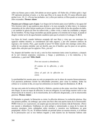 sobre sus bienes; pese a todo, Job admite un tercer agente: «El Señor dio, el Señor quitó.» Aquí
195 opresores pisotean al justo, y se dice que Dios es la causa de ello. El causa aflicción para
probar (vers. 10, 11: «Tú nos has probado», etc.); ellos por malicia; ni Dios puede ser acusado ni
ellos excusados. Thomas Adams
Pasamos por el fuego y por el agua. Los fuegos de los hornos para cocer ladrillos y las aguas del
Nilo hicieron todo lo que pudieron para destruir a la raza escogida; la labor dura y la matanza
sistemática de los niños fueron usadas por el tirano, pero Israel salió de las dos pruebas sin daño,
y así también la iglesia de Dios ha sobrevivido, y sobre vivirá, a todas las crueldades y ataques
de los hombres. No hay fuego encendido que pueda quemar a la simiente de la mujer, ni puede el
dragón vomitar un río de agua bastante caudaloso para que la arrastre ni la ahogue. C. H. S.
Los hijos de Israel, cuando hubieron escapado del mar Rojo y visto que sus enemigos los
egipcios estaban muertos, se consideraron del todo seguros, y por ello cantaron cánticos de
regocijo y de victoria. Pero, ¿qué sucedió al poco? El Señor suscitó otro enemigo contra ellos,
salido de sus propias entrañas -por así decirlo, que era el hambre, que les puso en un aprieto,
según ellos, aún peor que los egipcios. Pero, ¿era así?
No, después del hambre vino la sed, y esto les hizo murmurar tanto como lo primero; y después
de la sed vinieron serpientes venenosas, y fuego, y pestilencia, y a los malecitas, y los
madianitas, y ¿qué más? Miles Smith
Pero nos sacaste a abundancia.
El camino de la aflicción, y sólo
éste,
Lleva al país do la aflicción no
existe.
La profundidad de nuestra pena no está en proporción con la altura de nuestra bienaventuranza.
Con paciencia podremos resistir las dificultades presentes, pero viene la mañana. Sobre las
colinas se ve asomar el día, en cuya luz entraremos en nuestro lugar de abundancia. C. H. S.
Así que este canto de la música de David, o Salterio, consiste en dos notas: una triste, lúgubre; la
otra alegre; la una un toque de aflicción, la otra un refrigerio; lo cual dirige nuestro curso a una
observación de la miseria y de la misericordia; de la aflicción desgraciada, y de la misericordia
graciosa. Thomas Adams
El libertador es grande; la liberación es cierta; la aflicción dolorosa; la exaltación gloriosa. Hay
una primera palabra, sin embargo, que como una llave abre esta puerta áurea de la misericordia:
PERO. Esto es vox respirationis, un suspiro que nos devuelve la misma vida de bienestar. «Pero»
nos sacaste a abundancia. Estábamos en serio peligro y atemorizados a causa de la mano de
nuestros enemigos; éstos cabalgaban sobre nosotros y nosotros nos hallábamos en gran
perplejidad. «Pero» Tú, etc. Si hubiera habido un período pleno en nuestra miseria, si el abismo
de la persecución casi se nos hubiera tragado y toda nuestra luz de bienestar hubiera sido
300
 