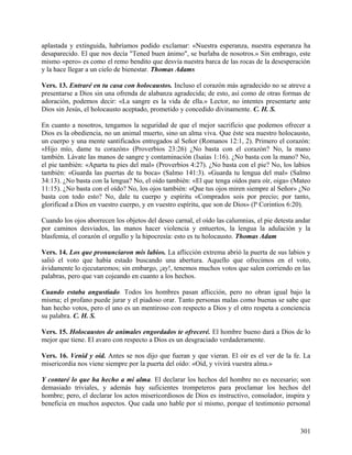 aplastada y extinguida, habríamos podido exclamar: «Nuestra esperanza, nuestra esperanza ha
desaparecido. El que nos decía "Tened buen ánimo", se burlaba de nosotros.» Sin embrago, este
mismo «pero» es como el remo bendito que desvía nuestra barca de las rocas de la desesperación
y la hace llegar a un cielo de bienestar. Thomas Adams
Vers. 13. Entraré en tu casa con holocaustos. Incluso el corazón más agradecido no se atreve a
presentarse a Dios sin una ofrenda de alabanza agradecida; de esto, así como de otras formas de
adoración, podemos decir: «La sangre es la vida de ella.» Lector, no intentes presentarte ante
Dios sin Jesús, el holocausto aceptado, prometido y concedido divinamente. C. H. S.
En cuanto a nosotros, tengamos la seguridad de que el mejor sacrificio que podemos ofrecer a
Dios es la obediencia, no un animal muerto, sino un alma viva. Que éste sea nuestro holocausto,
un cuerpo y una mente santificados entregados al Señor (Romanos 12:1, 2). Primero el corazón:
«Hijo mío, dame tu corazón» (Proverbios 23:26) ¿No basta con el corazón? No, la mano
también. Lávate las manos de sangre y contaminación (Isaías 1:16). ¿No basta con la mano? No,
el pie también: «Aparta tu pies del mal» (Proverbios 4:27). ¿No basta con el pie? No, los labios
también: «Guarda las puertas de tu boca» (Salmo 141:3). «Guarda tu lengua del mal» (Salmo
34:13). ¿No basta con la lengua? No, el oído también: «El que tenga oídos para oír, oiga» (Mateo
11:15). ¿No basta con el oído? No, los ojos también: «Que tus ojos miren siempre al Señor» ¿No
basta con todo esto? No, dale tu cuerpo y espíritu «Comprados sois por precio; por tanto,
glorificad a Dios en vuestro cuerpo, y en vuestro espíritu, que son de Dios» (lª Corintios 6:20).
Cuando los ojos aborrecen los objetos del deseo carnal, el oído las calumnias, el pie detesta andar
por caminos desviados, las manos hacer violencia y entuertos, la lengua la adulación y la
blasfemia, el corazón el orgullo y la hipocresía: esto es tu holocausto. Thomas Adam
Vers. 14. Los que pronunciaron mis labios. La aflicción extrema abrió la puerta de sus labios y
salió el voto que había estado buscando una abertura. Aquello que ofrecimos en el voto,
ávidamente lo ejecutaremos; sin embargo, ¡ay!, tenemos muchos votos que salen corriendo en las
palabras, pero que van cojeando en cuanto a los hechos.
Cuando estaba angustiado. Todos los hombres pasan aflicción, pero no obran igual bajo la
misma; el profano puede jurar y el piadoso orar. Tanto personas malas como buenas se sabe que
han hecho votos, pero el uno es un mentiroso con respecto a Dios y el otro respeta a conciencia
su palabra. C. H. S.
Vers. 15. Holocaustos de animales engordados te ofreceré. El hombre bueno dará a Dios de lo
mejor que tiene. El avaro con respecto a Dios es un desgraciado verdaderamente.
Vers. 16. Venid y oíd. Antes se nos dijo que fueran y que vieran. El oír es el ver de la fe. La
misericordia nos viene siempre por la puerta del oído: «Oíd, y vivirá vuestra alma.»
Y contaré lo que ha hecho a mi alma. El declarar los hechos del hombre no es necesario; son
demasiado triviales, y además hay suficientes trompeteros para proclamar los hechos del
hombre; pero, el declarar los actos misericordiosos de Dios es instructivo, consolador, inspira y
beneficia en muchos aspectos. Que cada uno hable por sí mismo, porque el testimonio personal
301
 