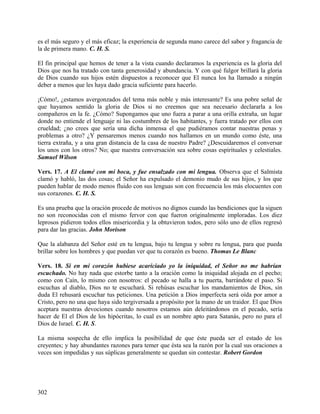 es el más seguro y el más eficaz; la experiencia de segunda mano carece del sabor y fragancia de
la de primera mano. C. H. S.
El fin principal que hemos de tener a la vista cuando declaramos la experiencia es la gloria del
Dios que nos ha tratado con tanta generosidad y abundancia. Y con qué fulgor brillará la gloria
de Dios cuando sus hijos estén dispuestos a reconocer que El nunca los ha llamado a ningún
deber a menos que les haya dado gracia suficiente para hacerlo.
¡Cómo!, ¿estamos avergonzados del tema más noble y más interesante? Es una pobre señal de
que hayamos sentido la gloria de Dios si no creemos que sea necesario declararla a los
compañeros en la fe. ¿Cómo? Supongamos que uno fuera a parar a una orilla extraña, un lugar
donde no entiende el lenguaje ni las costumbres de los habitantes, y fuera tratado por ellos con
crueldad; ¿no crees que sería una dicha inmensa el que pudiéramos contar nuestras penas y
problemas a otro? ¿Y pensaremos menos cuando nos hallamos en un mundo como éste, una
tierra extraña, y a una gran distancia de la casa de nuestro Padre? ¿Descuidaremos el conversar
los unos con los otros? No; que nuestra conversación sea sobre cosas espirituales y celestiales.
Samuel Wilson
Vers. 17. A El clamé con mi boca, y fue ensalzado con mi lengua. Observa que el Salmista
clamó y habló, las dos cosas; el Señor ha expulsado el demonio mudo de sus hijos, y los que
pueden hablar de modo menos fluido con sus lenguas son con frecuencia los más elocuentes con
sus corazones. C. H. S.
Es una prueba que la oración procede de motivos no dignos cuando las bendiciones que la siguen
no son reconocidas con el mismo fervor con que fueron originalmente imploradas. Los diez
leprosos pidieron todos ellos misericordia y la obtuvieron todos, pero sólo uno de ellos regresó
para dar las gracias. John Morison
Que la alabanza del Señor esté en tu lengua, bajo tu lengua y sobre ru lengua, para que pueda
brillar sobre los hombres y que puedan ver que tu corazón es bueno. Thomas Le Blanc
Vers. 18. Si en mi corazón hubiese acariciado yo la iniquidad, el Señor no me habrían
escuchado. No hay nada que estorbe tanto a la oración como la iniquidad alojada en el pecho;
como con Caín, lo mismo con nosotros: el pecado se halla a tu puerta, barrándote el paso. Si
escuchas al diablo, Dios no te escuchará. Si rehúsas escuchar los mandamientos de Dios, sin
duda El rehusará escuchar tus peticiones. Una petición a Dios imperfecta será oída por amor a
Cristo, pero no una que haya sido tergiversada a propósito por la mano de un traidor. El que Dios
aceptara nuestras devociones cuando nosotros estamos aún deleitándonos en el pecado, sería
hacer de El el Dios de los hipócritas, lo cual es un nombre apto para Satanás, pero no para el
Dios de Israel. C. H. S.
La misma sospecha de ello implica la posibilidad de que éste pueda ser el estado de los
creyentes; y hay abundantes razones para temer que ésta sea la razón por la cual sus oraciones a
veces son impedidas y sus súplicas generalmente se quedan sin contestar. Robert Gordon
302
 