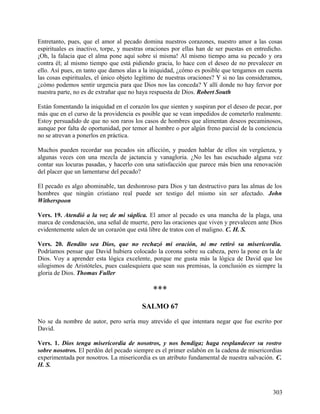 Entretanto, pues, que el amor al pecado domina nuestros corazones, nuestro amor a las cosas
espirituales es inactivo, torpe, y nuestras oraciones por ellas han de ser puestas en entredicho.
¡Oh, la falacia que el alma pone aquí sobre sí misma! Al mismo tiempo ama su pecado y ora
contra él; al mismo tiempo que está pidiendo gracia, lo hace con el deseo de no prevalecer en
ello. Así pues, en tanto que damos alas a la iniquidad, ¿cómo es posible que tengamos en cuenta
las cosas espirituales, el único objeto legítimo de nuestras oraciones? Y si no las consideramos,
¿cómo podemos sentir urgencia para que Dios nos las conceda? Y allí donde no hay fervor por
nuestra parte, no es de extrañar que no haya respuesta de Dios. Robert South
Están fomentando la iniquidad en el corazón los que sienten y suspiran por el deseo de pecar, por
más que en el curso de la providencia es posible que se vean impedidos de cometerlo realmente.
Estoy persuadido de que no son raros los casos de hombres que alimentan deseos pecaminosos,
aunque por falta de oportunidad, por temor al hombre o por algún freno parcial de la conciencia
no se atrevan a ponerlos en práctica.
Muchos pueden recordar sus pecados sin aflicción, y pueden hablar de ellos sin vergüenza, y
algunas veces con una mezcla de jactancia y vanagloria. ¿No les has escuchado alguna vez
contar sus locuras pasadas, y hacerlo con una satisfacción que parece más bien una renovación
del placer que un lamentarse del pecado?
El pecado es algo abominable, tan deshonroso para Dios y tan destructivo para las almas de los
hombres que ningún cristiano real puede ser testigo del mismo sin ser afectado. John
Witherspoon
Vers. 19. Atendió a la voz de mi súplica. El amor al pecado es una mancha de la plaga, una
marca de condenación, una señal de muerte, pero las oraciones que viven y prevalecen ante Dios
evidentemente salen de un corazón que está libre de tratos con el maligno. C. H. S.
Vers. 20. Bendito sea Dios, que no rechazó mi oración, ni me retiró su misericordia.
Podríamos pensar que David hubiera colocado la corona sobre su cabeza, pero la pone en la de
Dios. Voy a aprender esta lógica excelente, porque me gusta más la lógica de David que los
silogismos de Aristóteles, pues cualesquiera que sean sus premisas, la conclusión es siempre la
gloria de Dios. Thomas Fuller
***
SALMO 67
No se da nombre de autor, pero sería muy atrevido el que intentara negar que fue escrito por
David.
Vers. 1. Dios tenga misericordia de nosotros, y nos bendiga; haga resplandecer su rostro
sobre nosotros. El perdón del pecado siempre es el primer eslabón en la cadena de misericordias
experimentada por nosotros. La misericordia es un atributo fundamental de nuestra salvación. C.
H. S.
303
 