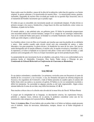Sean cuales sean los detalles y pasos de la obra de la redención, todos han de seguirse a su fuente
original: la gracia soberana y la misericordia de nuestro Dios... La misericordia eterna, gratuita,
inmutable, inagotable de nuestro Dios revelada por medio de su querido Hijo Jesucristo; éste es
el manantial del bendito incremento que se predice aquí.
El orden en que es concedido este incremento puede ser considerado después. El plan divino es
primero escoger a los suyos y bendecirlos y luego hacer de ellos una bendición, como vemos en
Abraham, el padre de los fieles.
El mundo anhela, y aún anhelará más, un gobierno justo. El Señor ha prometido proporcionar
esta necesidad natural del corazón humano, aunque El se vengue de sus enemigos endurecidos.
Aun en la venida del Señor para juicio, la bondad va a triunfar finalmente sobre las naciones, de
modo que estén alegres y canten de gozo.
Los hombres ahora viven sin Dios en el mundo, por muchas que sean las pruebas de su sabiduría
y amor... Qué cambio cuando cada círculo social será una comunidad de santos, y todos
abocados a un gran propósito: la gloria divina y la bendición los unos de los otros. Sus siervos
serán distinguidos por la mucha alabanza, el mucho celo, la mucha reverencia y humildad. La fe,
la esperanza y el amor se hallarán en su ejercicio más pleno. Cristo será el todo en todos, y cada
potencia será consagrada a El. Este es el mejor incremento que la tierra producirá para Dios.
La perpetuidad de este incremento ha de ser añadida a esta gloria. Esto es en conformidad con la
promesa hecha al Admirable, Consejero, Dios fuerte, Padre eterno y Príncipe de paz.
Condensado de Edward Bickersteh en Conferencias de Cuaresma en Bloomsbury
***
SALMO 68
Es un cántico estimulante y enardecedor. Los primeros versículos eran con frecuencia el canto de
batalla de los covenanters y los ironsides, o sea, los firmantes del pacto de reforma religiosa de
Escocia y los seguidores de Cromwell; y todo el Salmo presenta en cuadros aptos el camino del
Señor Jesús entre sus santos y su ascenso a la gloria. El Salmo es a la vez sumamente excelente y
difícil de interpretar. Su oscuridad en algunas estrofas es del todo impenetrable. Algún critico
alemán habla de él como de un titán, muy difícil de dominar. C. H. S.
Para muchos críticos ésta es la efusión más elevada de la musa lírica de David. William Binnie
A juzgar por la antigüedad de su lenguaje, su descripción concisa, las expresiones frescas,
potentes y, algunas veces, irónicas de su poesía, lo podemos considerar como uno de los
monumentos más antiguos de la poesía hebrea. Boettucher
Vers. 1. Levántese Dios. El arca habría sido un pobre líder si el Señor no hubiera estado presente
con el símbolo. Antes de movernos, deberíamos, siempre, desear ver al Señor dirigiendo el
camino.
305
 