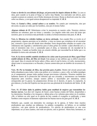 Como se derrite la cera delante del fuego, así perecerán los impíos delante de Dios. La cera es
dura, pero cuando se la pone al fuego se vuelve muy blanda. Los malvados son altivos, pero
cuando se ponen en contacto con el Señor desmayan de temor. Roma se disolverá como las velas
sobre sus altares, y con igual certeza desaparecerá su impiedad. C. H. S.
Vers. 4. Cantad a Dios, cantad salmos a su nombre. No cantéis por ostentación, sino por
devoción; no para ser oídos por los hombres, sino por el mismo Señor.
Alegraos delante de El. Deberíamos evitar la monotonía en nuestro culto. Nuestros cánticos
deberían ser solemnes, pero no tristes y cansados. Los ángeles están más cerca del trono que
nosotros, pero su reverencia más profunda va unida a la bienaventuranza más pura. C. H. S.
Vers. 6. Mientras los rebeldes habitan en tierra calcinada. Aun cuando Dios se revele en el
propiciatorio, algunos persisten en la rebelión, y éstos no tienen que extrañarse de n6 encontrar
paz, consuelo o gozo aun allí donde éstos abundan. Estos desgraciados rebeldes en cuanto a las
ordenanzas más sagradas y satisfactorias para el alma gritan sin sentido: «¡Qué aburrido es!», y
ante el ministerio más vivo y sustentador para el alma, se lamentan de «la necedad de la
predicación». Cuando un hombre tiene un corazón rebelde, por necesidad ha de hallar que a su
alrededor la tierra está calcinada. C. H. S.
Vers. 8. La tierra tembló; también destilaron los cielos ante la presencia de Dios; aquel Sinaí
tembló delante de Dios, del Dios de Israel. Este pasaje es tan sublime que es difícil encontrar
otro igual. Que el corazón del lector adore a Dios, ante el cual la tierra y el cielo, inconscientes,
obran como si reconocieran a su Hacedor y fueran conmovidos por un temblor de reverencia. C.
H. S.
Vers. 10. Por tu bondad, oh Dios, has provisto para el pobre. Dentro del círculo preservado
había abundancia para todos; todos eran pobres en sí mismos y, pese a ello, no había mendigos
en el campamento, porque todos podían recoger provisiones celestiales. Nosotros también nos
hallamos dentro de la protección del Altísimo que nos circunda, y encontramos sus bondades
dispuestas para nosotros; aunque seamos pobres y necesitados por naturaleza, somos
enriquecidos por la gracia; las preparaciones divinas en el decreto, el pacto, la expiación, la
providencia y la obra del Espíritu nos han provisto una plenitud de la bendición del Señor. C. H.
S.
Vers. 11. El Señor daba la palabra; había gran multitud de mujeres que transmitían las
buenas nuevas. Las diez mil vírgenes de Israel, como buenas criadas del Señor, despertaban a
los durmientes, llamaban a los inseguros y daban prisa a los valientes para entrar en el combate.
¡Oh, si hubiera un celo igual en la iglesia de hoy cuando el evangelio es publicado, y tanto
hombres como mujeres ávidamente esparcieran las buenas nuevas de gran gozo! C. H. S.
Hallaréis que, cuando son destruidos los enemigos de la iglesia, el Señor tiene muchos
predicadores que enseñan sus alabanzas. La palabra «compañía», en hebreo, es en realidad
«ejército», «un gran ejército de predicadores». Un ejército de predicadores es una cosa
importante; no ya unos cuantos, sino todo un ejército, esto es glorioso. Ahora bien, hermanos, es
307
 