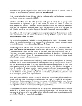 bueno tener un ejército de predicadores; pero si este ejército predica de corazón y alma la
alabanza de Dios, ésta es una verdadera bendición. William Bridge
Vers. 13. Sería inútil presentar al lector todas las conjeturas a las que han llegado los eruditos
para ilustrar u oscurecer este pasaje. C. H. S.
Mientras reposabais entre las ollas (versión usada por el autor). Es un pasaje difícil
verdaderamente. Si supiéramos lo que se sabía cuando fue escrito este himno, la alusión, sin
duda, nos parecería hermosa y apropiada, pero no lo sabemos, por lo que tendrá que permanecer
sin aclarar. De las muchas conjeturas, parece tener más sentido la de que de la condición más
baja el Señor va a elevar a su pueblo al gozo, la libertad, la riqueza y la hermosura. C. H. S.
Aunque habéis sido tratados por los egipcios como un grupo de pastores despreciables, y tenidos
como abominación por esta causa (ver Génesis 46:34). William Green en Una nueva
traducción de los Salmos, con notas
Una reprensión contundente. Os halláis en reposo, tranquilos, en vuestra vida pastoral, como la
paloma con sus alas inmaculadas en su nido pacífico, ¡mientras que vuestros hermanos pugnan
en medio del tumulto y polvo del conflicto! Thomas J. Conant
Mientras reposabais entre las ollas, con todo, seréis como las alas de una paloma cubiertas de
plata, y sus plumas con oro amarillo (versión usada por el autor). Miss Whately, en su obra
Vida andrajosa en Egipto, describe alguna de sus vistas desde los terrados de las casas de El
Cairo, entre otras cosas interesantes: «Los terrados están llenos de desechos, y si Hasna, la que
vende geeleh, no limpiara el suyo de vez en cuando con una escoba de palma, sin duda el terrado
se hundiría por lo que se habría amontonado.
»Hay una cosa que al parecer nunca es limpiada, y son los montones de fragmentos de cántaros y
ollas rotas, que se acumulan en algún rincón, en ésta y otras casas; y hay algo curioso respecto a
ello. Un poco antes de ponerse el sol, gran número de palomas salen de súbito de entre todos
estos desechos, donde se han protegido durmiendo durante el calor del día, o picoteando en
busca de comida. Se elevan por los aires y trazan grandes círculos, con las alas extendidas, que
brillan iluminadas por los rayos del sol poniente, de modo que parecen realmente como si fueran
de oro; dando sus vueltas, y vistas bajo esta luz, se ven como de plata fundida, y muchas veces
de un blanco puro, y otras veces algo coloreadas.
»Esto puede parecer fantasía, pero el efecto de la luz en estas regiones es difícil de describir para
los que no lo han visto; ocaso tras ocaso observamos este vuelo en círculos de las palomas, y
siempre vimos el mismo aspecto. Es hermoso ver estas aves elevándose limpias, como siempre,
de entre el polvo y la suciedad en que se habían escondido y remontarse por los aires hasta que
casi se pierden de vista en las nubes coloreadas por la puesta del sol.
»¡De este modo el creyente, que deja tras de sí las corrupciones del mundo y se vuelve brillante
porque el Sol de justicia brilla en su alma, se eleva más y más, cerca y más cerca de la luz, hasta
que se pierde de la vista de los que quedan debajo, habiendo pasado a un resplandor desconocido
arriba! Miss Whately en Vida andrajosa en Egipto
308
 