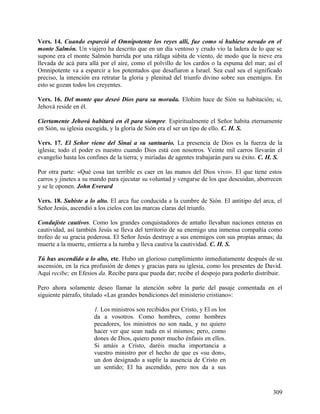Vers. 14. Cuando esparció el Omnipotente los reyes allí, fue como si hubiese nevado en el
monte Salmón. Un viajero ha descrito que en un día ventoso y crudo vio la ladera de lo que se
supone era el monte Salmón barrida por una ráfaga súbita de viento, de modo que la nieve era
llevada de acá para allá por el aire, como el polvillo de los cardos o la espuma del mar; así el
Omnipotente va a esparcir a los potentados que desafiaron a Israel. Sea cual sea el significado
preciso, la intención era retratar la gloria y plenitud del triunfo divino sobre sus enemigos. En
esto se gozan todos los creyentes.
Vers. 16. Del monte que deseó Dios para su morada. Elohim hace de Sión su habitación; si,
Jehová reside en él.
Ciertamente Jehová habitará en él para siempre. Espiritualmente el Señor habita eternamente
en Sión, su iglesia escogida, y la gloria de Sión era el ser un tipo de ello. C. H. S.
Vers. 17. El Señor viene del Sinaí a su santuario. La presencia de Dios es la fuerza de la
iglesia; todo el poder es nuestro cuando Dios está con nosotros. Veinte mil carros llevarán el
evangelio hasta los confines de la tierra; y miríadas de agentes trabajarán para su éxito. C. H. S.
Por otra parte: «Qué cosa tan terrible es caer en las manos del Dios vivo». El que tiene estos
carros y jinetes a su mando para ejecutar su voluntad y vengarse de los que descuidan, aborrecen
y se le oponen. John Everard
Vers. 18. Subiste a lo alto. El arca fue conducida a la cumbre de Sión. El antitipo del arca, el
Señor Jesús, ascendió a los cielos con las marcas claras del triunfo.
Condujiste cautivos. Como los grandes conquistadores de antaño llevaban naciones enteras en
cautividad, así también Jesús se lleva del territorio de su enemigo una inmensa compañía como
trofeo de su gracia poderosa. El Señor Jesús destruye a sus enemigos con sus propias armas; da
muerte a la muerte, entierra a la tumba y lleva cautiva la cautividad. C. H. S.
Tú has ascendido a lo alto, etc. Hubo un glorioso cumplimiento inmediatamente después de su
ascensión, en la rica profusión de dones y gracias para su iglesia, como los presentes de David.
Aquí recibe; en Efesios da. Recibe para que pueda dar; recibe el despojo para poderlo distribuir.
Pero ahora solamente deseo llamar la atención sobre la parte del pasaje comentada en el
siguiente párrafo, titulado «Las grandes bendiciones del ministerio cristiano»:
1. Los ministros son recibidos por Cristo, y El os los
da a vosotros. Como hombres, como hombres
pecadores, los ministros no son nada, y no quiero
hacer ver que sean nada en sí mismos; pero, como
dones de Dios, quiero poner mucho énfasis en ellos.
Si amáis a Cristo, daréis mucha importancia a
vuestro ministro por el hecho de que es «su don»,
un don designado a suplir la ausencia de Cristo en
un sentido; El ha ascendido, pero nos da a sus
309
 