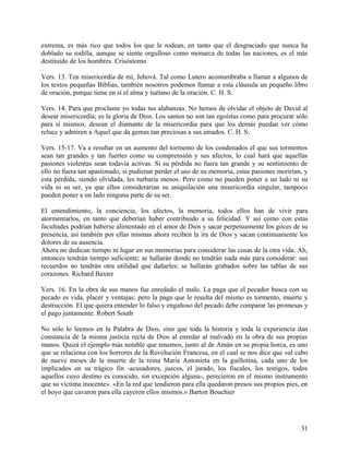extrema, es más rico que todos los que le rodean, en tanto que el desgraciado que nunca ha
doblado su rodilla, aunque se siente orgulloso como monarca de todas las naciones, es el más
destituido de los hombres. Crisóstomo
Vers. 13. Ten misericordia de mí, Jehová. Tal como Lutero acostumbraba a llamar a algunos de
los textos pequeñas Biblias, también nosotros podemos llamar a esta cláusula un pequeño libro
de oración, porque tiene en sí el alma y tuétano de la oración. C. H. S.
Vers. 14. Para que proclame yo todas tus alabanzas. No hemos de olvidar el objeto de David al
desear misericordia; es la gloria de Dios. Los santos no son tan egoístas como para procurar sólo
para sí mismos; desean el diamante de la misericordia para que los demás puedan ver cómo
reluce y admiren a Aquel que da gemas tan preciosas a sus amados. C. H. S.
Vers. 15-17. Va a resultar en un aumento del tormento de los condenados el que sus tormentos
sean tan grandes y tan fuertes como su comprensión y sus afectos, lo cual hará que aquellas
pasiones violentas sean todavía activas. Si su pérdida no fuera tan grande y su sentimiento de
ello no fuera tan apasionado, si pudieran perder el uso de su memoria, estas pasiones morirían, y
esta pérdida, siendo olvidada, les turbaría menos. Pero como no pueden poner a un lado ni su
vida ni su ser, ya que ellos considerarían su aniquilación una misericordia singular, tampoco
pueden poner a un lado ninguna parte de su ser.
El entendimiento, la conciencia, los afectos, la memoria, todos ellos han de vivir para
atormentarlos, en tanto que deberían haber contribuido a su felicidad. Y así como con estas
facultades podrían haberse alimentado en el amor de Dios y sacar perpetuamente los goces de su
presencia, así también por ellas mismas ahora reciben la ira de Dios y sacan continuamente los
dolores de su ausencia.
Ahora no dedican tiempo ni lugar en sus memorias para considerar las cosas de la otra vida. Ah,
entonces tendrán tiempo suficiente; se hallarán donde no tendrán nada más para considerar: sus
recuerdos no tendrán otra utilidad que dañarles; se hallarán grabados sobre las tablas de sus
corazones. Richard Baxter
Vers. 16. En la obra de sus manos fue enredado el malo. La paga que el pecador busca con su
pecado es vida, placer y ventajas; pero la paga que le resulta del mismo es tormento, muerte y
destrucción. El que quiera entender lo falso y engañoso del pecado debe comparar las promesas y
el pago juntamente. Robert South
No sólo lo leemos en la Palabra de Dios, sino que toda la historia y toda la experiencia dan
constancia de la misma justicia recta de Dios al enredar al malvado en la obra de sus propias
manos. Quizá el ejemplo más notable que tenemos, junto al de Amán en su propia horca, es uno
que se relaciona con los horrores de la Revolución Francesa, en el cual se nos dice que «al cabo
de nueve meses de la muerte de la reina Maria Antonieta en la guillotina, cada uno de los
implicados en su trágico fin -acusadores, jueces, el jurado, los fiscales, los testigos, todos
aquellos cuyo destino es conocido, sin excepción alguna-, perecieron en el mismo instrumento
que su víctima inocente». «En la red que tendieron para ella quedaron presos sus propios pies, en
el hoyo que cavaron para ella cayeron ellos mismos.» Barton Bouchier
31
 