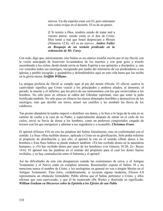 siervos. Un día esperáis estar con El, pero entretanto
sois como ovejas en el desierto. El os da un pastor.
2. Si teméis a Dios, tendréis miedo de tratar mal a
vuestro pastor, siendo como es el don de Cristo.
Dios tomó a mal que Israel despreciara a Moisés
(Números 12:8). «El es mi siervo». Andres Fuller
en Bosquejo de un sermón predicado en la
ordenación de Mr. Carey
Con todo, digo que, místicamente, este Salmo es un cántico triunfal escrito por el rey David, con
la visión anticipada de Jesucristo levantándose de los muertos y con gran gozo y triunfo
ascendiendo a los cielos, desde donde envía su Santo Espíritu a sus apóstoles y discípulos; y, una
vez vencidos todos sus enemigos, recogiendo por medio del ministerio de sus predicadores a sus
iglesias y pueblo escogido, y guiándolos y defendiéndolos aquí en esta vida hasta que los reciba
en la gloria eterna. Griffith Williams
La antigua profecía de David se cumple aquí al pie del monte Olivete. El «llevar cautiva la
cautividad» significa que Cristo venció a los principados y poderes aliados, al demonio, el
pecado, la muerte y el infierno; que les privó de sus instrumentos con los que esclavizaban a los
hombres. No sólo puso en silencio al cañón del Gibraltar espiritual, sino que tomó la peña
fortificada también. No sólo puso en silencio los muros almenados horribles y destructivos de los
enemigos, sino que derribó sus torres, arrasó sus castillos y les arrebató las llaves de los
calabozos.
Tan pronto abandonó la tumba empezó a distribuir sus dones, y lo hizo a lo largo de la ruta en su
camino de vuelta a la casa de su Padre; y especialmente después de entrar en el cielo de los
cielos; envió su lluvia de dones a los hombres, como un poderoso conquistador cargado de
tesoros con los que enriquecer y adornar a sus seguidores y a su pueblo. Christmas Evans
El apóstol (Efesios 4:8) no cita las palabras del Salmo literalmente, sino en conformidad con el
sentido. La frase «Has recibido dones», aplicada a Cristo en su glorificación, Sólo podía referirse
al propósito de distribución y, por ello, el apóstol la cita en el sentido «Diste dones a los
hombres.» Esta frase hebrea se puede traducir también: «Tú has recibido dones en la naturaleza
humana», o «Tú has recibido dones por amor de los hombres» (ver Génesis 18:28; 2o~ Reyes
14:6). El apóstol usa las palabras en el sentido del propósito para el cual los dones fueron
recibidos, y no hay contradicción entre el Salmista y el apóstol.
Así las dificultades de esta cita desaparecen cuando las examinamos de cerca, y el Antiguo
Testamento y el Nuevo están en completa armonía. Rosenmuller expone el Salmo 18 y no
menciona nunca el nombre de Cristo; y los neologistas en general no ven a ningún Mesías en el
Antiguo Testamento. Para éstos, verdaderamente, si tuvieran alguna modestia, Efesios 4:8
representaría un obstáculo formidable. Pablo afirma que el Salmo pertenece a Cristo, y ellos
afirman que está equivocado, y que él ha trastocado (De Wette) y destruido su significado.
William Graham en Discursos sobre la Epístola a los Efesios de san Pablo
310
 