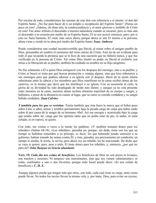 Por encima de todo, consideremos las razones de este don con referencia a sí mismo: el don del
Espíritu Santo. ¿No fue para hacer de ti un templo y receptáculo del Espíritu Santo? ¡Piensa un
poco en esto! ¡Admira, oh alma mía, la condescendencia y el amor glorioso e inefable de Cristo
en esto! Fue amor infinito el descender a nuestra naturaleza cuando se encarnó; pero es más aún
el descender a tu corazón por medio de su Espíritu Santo; Él se nos acercó entonces; pero, por si
esto no fuera bastante, El viene más cerca ahora, porque ahora se une El mismo a tu persona,
ahora viene y reside en tu alma por medio del Espíritu Santo. Isaac Ambrose
Puede considerarse una verdad incontrovertible que David, al reinar sobre el antiguo pueblo de
Dios, presentaba en sombra el comienzo del reino eterno de Cristo. Esto ha de ser evidente para
todo el que recuerda la promesa que se le hizo de una sucesión que no fallaría nunca, y que fue
verificada en la persona de Cristo. Tal como Dios ilustró su poder en David al exaltarlo con
miras a la liberación de su pueblo, también ha exaltado su nombre en su Hijo unigénito.
No fue solamente a El a quien Dios enriqueció con los despojos del enemigo, sino a su pueblo; y
Cristo ni buscó ni tenía por qué buscar promoción o ventaja alguna, sino que hizo tributarios a
sus enemigos para que pudiera adornar a su iglesia con el despojo. Decir de la unión íntima
subsistente entre la cabeza y los miembros que Dios manifiesto en la carne recibió dones de los
cautivos, es lo mismo que decir que los distribuyó a su iglesia. Con su ascensión al cielo, la
gloria de su divinidad ha sido desplegada de modo más ilustre; y aunque ya no está presente
entre nosotros en la carne, nuestras almas reciben alimento espiritual de su cuerpo y sangre, y
hallamos, a pesar de la distancia en cuanto al lugar, que su carne es comida verdadera y su sangre
bebida verdadera. Juan Calvino
Y también para los que se resistían. Temía también que ésta fuera la marca que el Señor puso
sobre Caín, a saber, temor y temblor permanentes bajo la pesada carga de culpa que había caído
sobre él por causa de la sangre de su hermano Abel. Así me encogía y acurrucaba bajo la carga
que estaba sobre mí, carga que me oprimía tanto que no podía estar de pie, ni andar, ni estar
echado, ni en reposo, ni quieto.
Con todo, me venían a veces a la mente las palabras: «Y también tomaste dones para los
rebeldes» (Salmo 68:18). «Los rebeldes», pensaba yo; porque, sin duda, éstos son los que un
tiempo se hallaban sometidos a su príncipe, es decir, los que habiendo jurado sumisión a su
gobierno, habían tomado las armas contra Él; y ésta, pensaba, era precisamente mi condición; un
tiempo le amaba, le temía, le servía; pero ahora soy un rebelde, les he traicionado. He dicho que
se vaya si quiere; pero, pese a todo, El tiene dones para los rebeldes, y, entonces, ¿por qué no
para mí? John Bunyan en Gracia abundante
Vers. 19. Cada día nos coima de beneficios. Los beneficios de Dios no son pocos ni livianos;
son muchos y enormes. Ni tampoco son intermitentes, sino que nos vienen «diariamente»; ni
están, confinados a uno o dos favoritos, porque todo Israel puede decir: «El nos colmó de
beneficios.» C. H. S.
Aunque algunos puede que tengan más que otros, con todo, cada cual tiene su carga, tanto como
puede llevar. No todos los navíos llevan la misma vela, y, por tanto, Dios, para evitar un exceso,
311
 