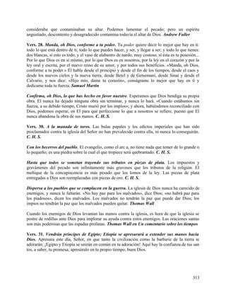 consideraba que contaminaban su altar. Podemos lamentar el pecado; pero un espíritu
angustiado, descontento y desagradecido contamina todavía el altar de Dios. Andrew Fuller
Vers. 28. Manda, oh Dios, conforme a tu poder. Tu poder quiere decir lo mejor que hay en ti:
todo lo que está dentro de ti; todo lo que puedes hacer, y ser, y llegar a ser; y todo lo que tienes:
dos blancas, si esto es todo, y el vaso de alabastro de nardo, muy costoso, si ésta es tu posesión...
Por lo que Dios es en sí mismo, por lo que Dios es en nosotros, por la ley en el corazón y por la
ley oral y escrita, por el nuevo reino de su amor, y por todos sus beneficios. «Manda, oh Dios,
conforme a tu poder.» Él habla desde el principio y desde el fin de los tiempos, desde el caos y
desde los nuevos cielos y la nueva tierra, desde Betel y de Getsemaní, desde Sinaí y desde el
Calvario, y nos dice: «Hijo mío, dame tu corazón», conságrame lo mejor que hay en ti y
dedícame toda tu fuerza. Samuel Martín
Confirma, oh Dios, lo que has hecho en favor nuestro. Esperamos que Dios bendiga su propia
obra. El nunca ha dejado ninguna obra sin terminar, y nunca lo hará. «Cuando estábamos sin
fuerza, a su debido tiempo, Cristo murió por los impíos»; y ahora, habiéndonos reconciliado con
Dios, podemos esperar, en El para que perfeccione lo que a nosotros se refiere, puesto que El
nunca abandona la obra de sus manos. C. H. S.
Vers. 30. A la manada de toros. Las bulas papales y los edictos imperiales que han sido
proclamados contra la iglesia del Señor no han prevalecido contra ella, ni nunca lo conseguirán.
C. H. S.
Con los becerros del pueblo. El evangelio, como el arc a, no tiene nada que temer de lo grande o
lo pequeño; es una piedra sobre la cual el que tropiece será quebrantado. C. H. S.
Hasta que todos se sometan trayendo sus tributos en piezas de plata. Los impuestos y
gravámenes del pecado son infinitamente más gravosos que los tributos de la religión. El
meñique de la concupiscencia es más pesado que los lomos de la ley. Las piezas de plata
entregadas a Dios son reemplazadas con piezas de oro. C. H. S.
Dispersa a los pueblos que se complacen en la guerra. La iglesia de Dios nunca ha carecido de
enemigos, y nunca le faltarán. «No hay paz para los malvados», dice Dios; «no habrá paz para
los piadosos», dicen los malvados. Los malvados no tendrán la paz que puede dar Dios; los
impíos no tendrán la paz que los malvados pueden quitar. Thomas Wall
Cuando los enemigos de Dios levantan las manos contra la iglesia, es hora de que la iglesia se
postre de rodillas ante Dios para implorar su ayuda contra estos enemigos. Las oraciones santas
son más poderosas que las espadas profanas. Thomas Wall en Un comentario sobre los tiempos
Vers. 31. Vendrán príncipes de Egipto; Etiopía se apresurará a extender sus manos hacia
Dios. Apresura este día, Señor, en que tanto la civilización como la barbarie de la tierra te
adorarán; ¡Egipto y Etiopía se unirán en común en tu adoración! Aquí hay la confianza de tus san
tos, a saber, tu promesa; apresúralo en tu propio tiempo, buen Dios.
313
 