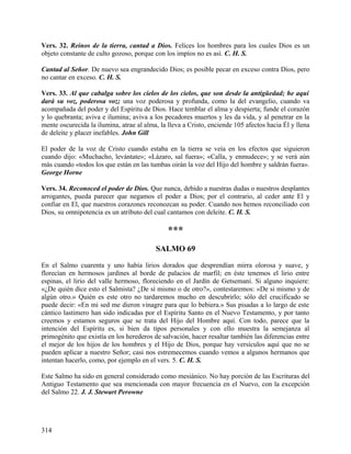 Vers. 32. Reinos de la tierra, cantad a Dios. Felices los hombres para los cuales Dios es un
objeto constante de culto gozoso, porque con los impíos no es así. C. H. S.
Cantad al Señor. De nuevo sea engrandecido Dios; es posible pecar en exceso contra Dios, pero
no cantar en exceso. C. H. S.
Vers. 33. Al que cabalga sobre los cielos de los cielos, que son desde la antigüedad; he aquí
dará su voz, poderosa voz; una voz poderosa y profunda, como la del evangelio, cuando va
acompañada del poder y del Espíritu de Dios. Hace temblar el alma y despierta; funde el corazón
y lo quebranta; aviva e ilumina; aviva a los pecadores muertos y les da vida, y al penetrar en la
mente oscurecida la ilumina, atrae al alma, la lleva a Cristo, enciende 105 afectos hacia Él y llena
de deleite y placer inefables. John Gill
El poder de la voz de Cristo cuando estaba en la tierra se veía en los efectos que siguieron
cuando dijo: «Muchacho, levántate»; «Lázaro, sal fuera»; «Calla, y enmudece»; y se verá aún
más cuando «todos los que están en las tumbas oirán la voz del Hijo del hombre y saldrán fuera».
George Horne
Vers. 34. Reconoced el poder de Dios. Que nunca, debido a nuestras dudas o nuestros desplantes
arrogantes, pueda parecer que negamos el poder a Dios; por el contrario, al ceder ante El y
confiar en El, que nuestros corazones reconozcan su poder. Cuando nos hemos reconciliado con
Dios, su omnipotencia es un atributo del cual cantamos con deleite. C. H. S.
***
SALMO 69
En el Salmo cuarenta y uno había lirios dorados que desprendían mirra olorosa y suave, y
florecían en hermosos jardines al borde de palacios de marfil; en éste tenemos el lirio entre
espinas, el lirio del valle hermoso, floreciendo en el Jardín de Getsemaní. Si alguno inquiere:
«¿De quién dice esto el Salmista? ¿De sí mismo o de otro?», contestaremos: «De si mismo y de
algún otro.» Quién es este otro no tardaremos mucho en descubrirlo; sólo del crucificado se
puede decir: «En mi sed me dieron vinagre para que lo bebiera.» Sus pisadas a lo largo de este
cántico lastimero han sido indicadas por el Espíritu Santo en el Nuevo Testamento, y por tanto
creemos y estamos seguros que se trata del Hijo del Hombre aquí. Con todo, parece que la
intención del Espíritu es, si bien da tipos personales y con ello muestra la semejanza al
primogénito que existía en los herederos de salvación, hacer resaltar también las diferencias entre
el mejor de los hijos de los hombres y el Hijo de Dios, porque hay versículos aquí que no se
pueden aplicar a nuestro Señor; casi nos estremecemos cuando vemos a algunos hermanos que
intentan hacerlo, como, por ejemplo en el vers. 5. C. H. S.
Este Salmo ha sido en general considerado como mesiánico. No hay porción de las Escrituras del
Antiguo Testamento que sea mencionada con mayor frecuencia en el Nuevo, con la excepción
del Salmo 22. J. J. Stewart Perowne
314
 