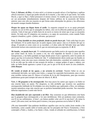 Vers. 1. Sálvame, oh Dios. «A otros salvó, a sí mismo no puede salvar.» Con lágrimas y suplicas
ofreció oraciones a Aquel que podía salvarle de la muerte, y fue oído en lo que temía. Así oraba
David, y aquí su Hijo y Señor pronunció el mismo clamor. Es notable que una escena luctuosa
así sea presentada inmediatamente después del himno jubiloso de la ascensión del Salmo
anterior, pero esto sólo nos muestra en qué forma están entretejidas las glorias y las aflicciones
de nuestro siempre bendito Redentor.
Porque las aguas me llegan hasta el cuello. La angustia corporal no es su queja principal;
empieza no con la bilis que le amargaba los labios, sino con la aflicción poderosa que partía su
corazón. Todo el mar que se halla fuera de un navío es menos de temer que el que se encuentra
dentro. En todo esto El simpatiza con nosotros y es capaz de socorrernos, como cuando Pedro
empezó a hundirse y gritó: «¡Señor, sálvame, que perezco!
Vers. 2. Estoy hundido en cieno profundo, donde no puedo hacer pie. Todo cedía bajo los pies
del Sufriente; El no podía hacer pie en parte alguna como apoyo: éste es el destino del que se
ahoga. El pecado es como cieno en su suciedad, y el alma santa del Salvador tiene que haber
aborrecido incluso esta conexión con él, que era necesaria para su expiación. C. H. S.
Me hundo... no puedo hacer pie. Vi verdaderamente que había motivo de regocijo para aquellos
que echan mano de Jesús; en cuanto a mí, me veía impedido de hacerlo a causa de mis
transgresiones, y me había quedado sin lugar donde poner el pie o agarrarme, entre los puntos de
apoyo que hay en la preciosa Palabra de vida. Y verdaderamente ahora sentía que me hundía en
lo profundo, como una casa cuyos cimientos han sido destruidos; consideré mi condición como
la de un niño que ha caído en una acequia de molino, y aunque golpea el agua y salpica, con
todo, no halla donde agarrarse o poner el pie, por lo que al fin ha de morir en esta condición.
John Bunyan
He venido al fondo de las aguas, y me arrastra la corriente. Nuestro Señor no era un
sentimental desvaído; sus males eran reales, y aunque los soportaba heroicamente, pese a todo,
eran terribles incluso para El. Detuvo el torrente de la ira del Omnipotente, para que nosotros
pudiéramos gozar para siempre del amor de Jehová. C. H. S.
Vers. 3. Mi garganta se ha enronquecido. Son muy pocos los santos que siguen a su Señor en
una oración hasta ese punto. Por desgracia, es más probable que nosotros nos quedemos
enronquecidos hablando de frivolidades con otros hombres que suplicando a Dios; sin embargo,
nuestra naturaleza exige más oración que su perfecta humanidad podía necesitar. Sus oraciones
deberían impulsarnos a sentir más fervor.
Han desfallecido mis ojos esperando a mi Dios. Hay ocasiones en que deberíamos orar hasta
que la garganta haya enronquecido y los ojos desfallezcan. Sólo así podemos tener comunión,
con El en sus sufrimientos. ¡Cómo!, ¿no hemos podido velar con El ni una hora? ¿Se retrae la
carne? ¡Oh carne cruel, tan tierna para ti mismo y tan poco generosa con tu Señor! C. H. S.
¡Oh caso lamentable! Que pudieran desfallecer aquellos ojos con los cuales Jesús miraba a las
multitudes, como cuando subió al monte para dar los preceptos del Nuevo Testamento; o bien
contempló a Pedro y Andrés, y los llamó; o bien, viendo al cobrador de contribuciones, lo llamó
315
 