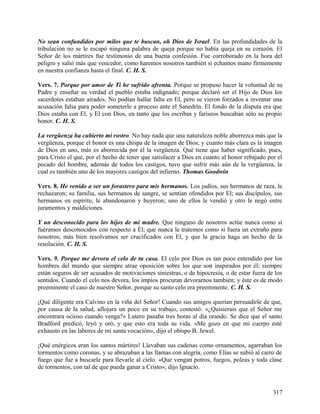No sean confundidos por milos que te buscan, oh Dios de Israel. En las profundidades de la
tribulación no se le escapó ninguna palabra de queja porque no había queja en su corazón. El
Señor de los mártires fue testimonio de una buena confesión. Fue corroborado en la hora del
peligro y salió más que vencedor, como haremos nosotros también si echamos mano firmemente
en nuestra confianza hasta el final. C. H. S.
Vers. 7. Porque por amor de Ti he sufrido afrenta. Porque se propuso hacer la voluntad de su
Padre y enseñar su verdad el pueblo estaba indignado; porque declaró ser el Hijo de Dios los
sacerdotes estaban airados. No podían hallar falta en El, pero se vieron forzados a inventar una
acusación falsa para poder someterle a proceso ante el Sanedrín. El fondo de la disputa era que
Dios estaba con El, y El con Dios, en tanto que los escribas y fariseos buscaban sólo su propio
honor. C. H. S.
La vergüenza ha cubierto mi rostro. No hay nada que una naturaleza noble aborrezca más que la
vergüenza, porque el honor es una chispa de la imagen de Dios; y cuanto más clara es la imagen
de Dios en uno, más es aborrecida por él la vergüenza. Qué tiene que haber significado, pues,
para Cristo el que, por el hecho de tener que satisfacer a Dios en cuanto al honor rebajado por el
pecado del hombre, además de todos los castigos, tuvo que sufrir más aún de la vergüenza, la
cual es también uno de los mayores castigos del infierno. Thomas Goodwin
Vers. 8. He venido a ser un forastero para mis hermanos. Los judíos, sus hermanos de raza, le
rechazaron; su familia, sus hermanos de sangre, se sentían ofendidos por El; sus discípulos, sus
hermanos en espíritu, le abandonaron y huyeron; uno de ellos le vendió y otro le negó entre
juramentos y maldiciones.
Y un desconocido para los hijos de mi madre. Que ninguno de nosotros actúe nunca como si
fuéramos desconocidos con respecto a Él; que nunca le tratemos como si fuera un extraño para
nosotros; más bien resolvamos ser crucificados con El, y que la gracia haga un hecho de la
resolución. C. H. S.
Vers. 9. Porque me devora el celo de tu casa. El celo por Dios es tan poco entendido por los
hombres del mundo que siempre atrae oposición sobre los que son inspirados por él; siempre
están seguros de ser acusados de motivaciones siniestras, o de hipocresía, o de estar fuera de los
sentidos. Cuando el celo nos devora, los impíos procuran devorarnos también; y éste es de modo
preeminente el caso de nuestro Señor, porque su santo celo era preeminente. C. H. S.
¡Qué diligente era Calvino en la viña del Señor! Cuando sus amigos querían persuadirle de que,
por causa de la salud, aflojara un poco en su trabajo, contestó: «¿Quisierais que el Señor me
encontrara ocioso cuando venga?» Lutero pasaba tres horas al día orando. Se dice que el santo
Bradford predicó, leyó y oró, y que esto era toda su vida. «Me gozo en que mi cuerpo esté
exhausto en las labores de mi santa vocación», dijo el obispo B. Jewel.
¡Qué enérgicos eran los santos mártires! Llevaban sus cadenas como ornamentos, agarraban los
tormentos como coronas, y se abrazaban a las llamas con alegría, como Elías se subió al carro de
fuego que fue a buscarle para llevarle al cielo. «Que vengan potros, fuegos, poleas y toda clase
de tormentos, con tal de que pueda ganar a Cristo», dijo Ignacio.
317
 