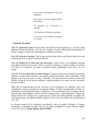 Las hierbas restregadas son las más
fragantes
Si el cielo y el viento siempre fueran
favorables,
El marinero no observaría la
estrella;
Y los Salmos de David no existirían
Si la pena nunca hubiera oprimido
el corazón.
—Traducido del alemán
Vers. 17. Apresúrate, óyeme. Nuestro Señor era la perfección de la paciencia, y, con todo, dama
pidiendo misericordia pronto; y en ello nos concede a nosotros libertad para que hagamos lo
mismo, siempre y cuando sea: «Mas hágase tu voluntad, no la mía.»
Vers. 18. Acércate a mi alma. Todo lo que necesita el que sufre es que Dios se halle cerca; una
sonrisa del cielo va a calmar la furia del infierno.
Vers. 19. Delante de Ti están todos mis adversarios. Todo el vicio y las compañías disolutas
están ahora presentes ante tus ojos: Judas y su traición; Herodes y su astucia; Caifás y su consejo
vil; Pilato y su vacilación; los judíos, sacerdotes, pueblo, gobernantes, todo, Tú lo ves y lo
juzgas.
Vers. 21. Y en mi sed me dieron a beber vinagre. El trago ofrecido a los criminales fue ofrecido
también a nuestro Señor inocente, una poción amarga para nuestro Señor moribundo. Triste
agasajo el que hacía la tierra a su Rey y Salvador. ¡Con qué frecuencia nuestros pecados han
llenado la copa de hiel de nuestro Redentor! Aunque acusamos a los judíos, no nos excusemos
nosotros. C. H. S.
Vers. 22. Las imprecaciones de este versículo y de los siguientes son repelentes sólo si las
consideramos como la expresión de un egoísmo maligno. Si fueron pronunciadas por Dios, no
sobresaltan la sensibilidad del lector, ni tampoco si son consideradas como el lenguaje de una
persona ideal representando a toda la clase de víctimas justas, y particularmente a Aquel que,
aunque oró por sus verdugos en su agonía (Lucas 23:24), antes había aplicado las palabras de
este mismo pasaje a los judíos incrédulos (Mateo 23:38), como hizo Pablo más tarde (Romanos
11:9, 10).
La doctrina general de la retribución providencial, lejos de quedar confinada al Antiguo
Testamento, es enseñada de modo claro en las muchas parábolas de nuestro Salvador (Mateo
21:41; 22:7; 24:51). Joseph Addison ALEXANDER
319
 