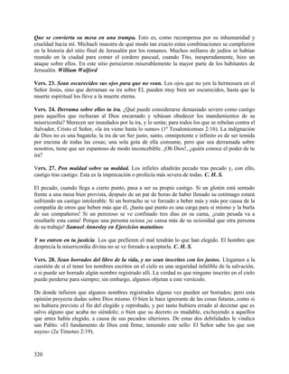 Que se convierta su mesa en una trampa. Esto es, como recompensa por su inhumanidad y
crueldad hacia mí. Michaeli muestra de qué modo tan exacto estas combinaciones se cumplieron
en la historia del sitio final de Jerusalén por los romanos. Muchos millares de judíos se habían
reunido en la ciudad para comer el cordero pascual, cuando Tito, inesperadamente, hizo un
ataque sobre ellos. En este sitio perecieron miserablemente la mayor parte de los habitantes de
Jerusalén. William Walford
Vers. 23. Sean oscurecidos sus ojos para que no vean. Los ojos que no yen la hermosura en el
Señor Jesús, sino que derraman su ira sobre El, pueden muy bien ser oscurecidos, hasta que la
muerte espiritual los lleve a la muerte eterna.
Vers. 24. Derrama sobre ellos tu ira. ¿Qué puede considerarse demasiado severo como castigo
para aquellos que rechazan al Dios encarnado y rehúsan obedecer los mandamientos de su
misericordia? Merecen ser inundados por la ira, y lo serán; para todos los que se rebelan contra el
Salvador, Cristo el Señor, «la ira viene hasta lo sumo» (1ª Tesalonicenses 2:16). La indignación
de Dios no es una bagatela; la ira de un Ser justo, santo, omnipotente e infinito es de ser temida
por encima de todas las cosas; una sola gota de ella consume, pero que sea derramada sobre
nosotros, tiene que ser espantoso de modo inconcebible. ¡Oh Dios!, ¿quién conoce el poder de tu
ira?
Vers. 27. Pon maldad sobre su maldad. Los infieles añadirán pecado tras pecado y, con ello,
castigo tras castigo. Esta es la imprecación o profecía más severa de todas. C. H. S.
El pecado, cuando llega a cierto punto, pasa a ser su propio castigo. Si un glotón está sentado
frente a una mesa bien provista, después de un par de horas de haber llenado su estómago estará
sufriendo un castigo intolerable. Si un borracho se ve forzado a beber más y más por causa de la
compañía de otros que beben más que él, ¡hasta qué punto es una carga para sí mismo y la burla
de sus compañeros! Si un perezoso se ve confinado tres días en su cama, ¡cuán pesada va a
resultarle esta cama! Porque una persona ociosa ¡se cansa más de su ociosidad que otra persona
de su trabajo! Samuel Annesley en Ejercicios matutinos
Y no entren en tu justicia. Los que prefieren el mal tendrán lo que han elegido. El hombre que
desprecia la misericordia divina no se ve forzado a aceptarla. C. H. S.
Vers. 28. Sean borrados del libro de la vida, y no sean inscritos con los justos. Llegamos a la
cuestión de si el tener los nombres escritos en el cielo es una seguridad infalible de la salvación,
o si puede ser borrado algún nombre registrado allí. La verdad es que ninguno inscrito en el cielo
puede perderse para siempre; sin embargo, algunos objetan a este versículo.
De donde infieren que algunos nombres registrados alguna vez pueden ser borrados; pero esta
opinión proyecta dudas sobre Dios mismo. O bien le hace ignorante de las cosas futuras, como si
no hubiera previsto el fin del elegido y reprobado, y por tanto hubiera errado al decretar que es
salvo alguno que acaba no siéndolo; o bien que su decreto es mudable, excluyendo a aquellos
que antes había elegido, a causa de sus pecados ulteriores. De estas dos debilidades le vindica
san Pablo: «El fundamento de Dios está firme, teniendo este sello: El Señor sabe los que son
suyos» (2a Timoteo 2:19).
320
 