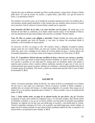 Agustín dice que no debemos entender que Dios escribe primero y luego borra. Porque si Pilato
pudo decir: «Lo que he escrito, he escrito», y queda firme, ¿dirá Dios: «Lo que he escrito lo
borro, y no permanece firme?»
Sus nombres son escritos, pues, en el sentido de su propia esperanza de tener sus nombres allí, y
son borrados cuando queda manifiesto a ellos mismos que sus nombres nunca tuvieron el honor
de ser inscritos. Esto lo refuerza el mismo Salmo cuando usa la expresión:
Sean borrados del libro de la vida, y no sean inscritos con los justos. De modo que el ser
borrado de este libro es, realmente, el no haber estado inscrito nunca. El ser borrado al final es
sólo una declaración de que nunca habían sido inscritos en realidad. Thomas Adams
Vers. 29. Mas en cuanto a mí, afligido y miserable. Ningún hombre fue nunca más pobre o
estuvo más apenado que Jesús de Nazaret, y, con todo, su clamor fue escuchado desde lo
profundo, y fue levantado a la mayor gloria.
Tu salvación, oh Dios, me ponga en alto. Oh vosotros, tristes y afligidos, levantad la cabeza,
porque como fue con vuestro Señor, así será con vosotros. Sois pisoteados en el cieno de las
calles hoy, pero vais a cabalgar en las alturas de la tierra dentro de poco; e incluso ahora sois
levantados juntamente y se os hace sentar en los lugares celestiales en Cristo Jesús. C. H. S.
Vers. 31. Y agradará a Jehová más que sacrificio de buey, o becerro con cuernos y pezuñas.
El opus operatum, que tienen en tanta estima nuestros ritualistas, el, Señor no lo tiene en cuenta.
Los cuernos y pezuñas no son nada para El, aunque para los ritualistas judíos eran puntos y
materias para examen crítico; nuestros rabinos modernos mezclan el agua con el vino con la
misma precisión que cuecen sus panes, adornan sus vestiduras y ejecutan las genuflexiones hacia
el mismo punto de la brújula. ¡Oh necios y tardos de corazón para percibir todo lo que el Señor
ha declarado! C. H. S.
***
SALMO 70
Título: «Al músico principal. Salmo de David». En cuanto al título se corresponde con el Salmo
40, del cual es una copia con variaciones. David, al parecer, escribió el Salmo completo, y
también hizo un extracto del mismo y lo alteró para adaptarlo a la ocasión. Hace juego con el
Salmo 69 y es un prefacio apropiado para el Salmo 71. «Para recordar»: éste es el memorial del
pobre. C. H. S.
Vers. 3. Sean vueltos atrás, en pago de su afrenta hecha, los que dicen: ¡Ja, ja! Pensaban
avergonzar al justo, pero resultó en vergüenza suya, y lo será para siempre. Qué afición tienen
los hombres a afrentar, y sus ¡ja, ja! no tienen sentido; son más gritos de animales que palabras
humanas; no importa con tal que sean una salida para el escarnio y una herida para la víctima.
Tened la seguridad, enemigos de Cristo y de su pueblo, que habrá paga para vuestro trabajo; el
pago será en la misma moneda; los que aman la burla, quedarán repletos de ella; sí, pasarán a ser
un proverbio y un hazmerreír para siempre. C. H. S.
321
 