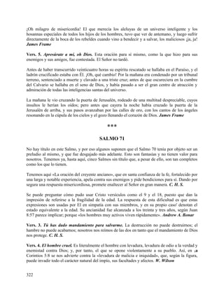 ¡Oh milagro de misericordia! El que merecía los aleluyas de un universo inteligente y los
hosannas especiales de todos los hijos de los hombres, tuvo que ver de antemano, y luego sufrir
directamente de la boca de los rebeldes cuando vino a bendecir y a salvar, los maliciosos ¡ja, ja!
James Frame
Vers. 5. Apresúrate a mí, oh Dios. Esta oración para sí mismo, como la que hizo para sus
enemigos y sus amigos, fue contestada. El Señor no tardó.
Antes de haber transcurrido veinticuatro horas su espíritu rescatado se hallaba en el Paraíso, y el
ladrón crucificado estaba con Él. ¡Oh, qué cambio! Por la mañana era condenado por un tribunal
terreno, sentenciado a muerte y clavado a una triste cruz; antes de que oscureciera en la cumbre
del Calvario se hallaba en el seno de Dios, y había pasado a ser el gran centro de atracción y
admiración de todas las inteligencias santas del universo.
La mañana le vio cruzando la puerta de Jerusalén, rodeado de una multitud despreciable, cuyos
insultos le herían los oídos; pero antes que cayera la noche había cruzado la puerta de la
Jerusalén de arriba, y sus pasos avanzaban por las calles de oro, con los cantos de los ángeles
resonando en la cúpula de los cielos y el gozo llenando el corazón de Dios. James Frame
***
SALMO 71
No hay título en este Salmo, y por eso algunos suponen que el Salmo 70 tenía por objeto ser un
preludio al mismo, y que fue desgajado más adelante. Esto son fantasías y no tienen valor para
nosotros. Tenemos ya, hasta aquí, cinco Salmos sin título que, a pesar de ello, son tan completos
como los que lo tienen.
Tenemos aquí «La oración del creyente anciano», que en santa confianza de la fe, fortalecido por
una larga y notable experiencia, apela contra sus enemigos y pide bendiciones para sí. Dando por
segura una respuesta misericordiosa, promete enaltecer al Señor en gran manera. C. H. S.
Se puede preguntar cómo pudo usar Cristo versículos como el 9 y el 18, puesto que dan la
impresión de referirse a la fragilidad de la edad. La respuesta de esta dificultad es que estas
expresiones son usadas por El en simpatía con sus miembros, y en su propio caso' denotan el
estado equivalente a la edad. Su ancianidad fue alcanzada a los treinta y tres años, según Juan
8:57 parece implicar; porque «los hombres muy activos viven rápidamente». Andrew A. Bonar
Vers. 3. Tú has dado mandamiento para salvarme. La destrucción no puede destruirnos; el
hambre no puede acabarnos; nosotros nos reímos de las dos en tanto que el mandamiento de Dios
nos protege. C. H. S.
Vers. 4. El hombre cruel. Es literalmente el hombre con levadura, levadura de odio a la verdad y
enemistad contra Dios; y, por tanto, el que se opone violentamente a su pueblo. Así, en 1a
Corintios 5:8 se nos advierte contra la «levadura de malicia e iniquidad», que, según la figura,
puede invadir todo el carácter natural del impío, sus facultades y afectos. W. Wilson
322
 