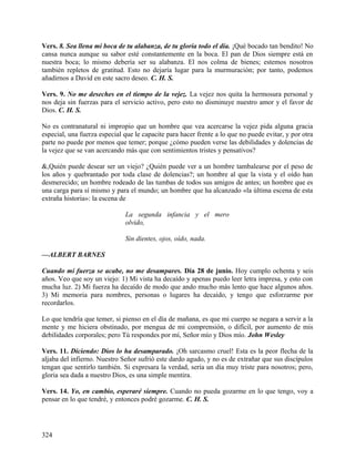 Vers. 8. Sea llena mi boca de tu alabanza, de tu gloria todo el día. ¡Qué bocado tan bendito! No
cansa nunca aunque su sabor esté constantemente en la boca. El pan de Dios siempre está en
nuestra boca; lo mismo debería ser su alabanza. El nos colma de bienes; estemos nosotros
también repletos de gratitud. Esto no dejaría lugar para la murmuración; por tanto, podemos
añadirnos a David en este sacro deseo. C. H. S.
Vers. 9. No me deseches en el tiempo de la vejez. La vejez nos quita la hermosura personal y
nos deja sin fuerzas para el servicio activo, pero esto no disminuye nuestro amor y el favor de
Dios. C. H. S.
No es contranatural ni impropio que un hombre que vea acercarse la vejez pida alguna gracia
especial, una fuerza especial que le capacite para hacer frente a lo que no puede evitar, y por otra
parte no puede por menos que temer; porque ¿cómo pueden verse las debilidades y dolencias de
la vejez que se van acercando más que con sentimientos tristes y pensativos?
&,Quién puede desear ser un viejo? ¿Quién puede ver a un hombre tambalearse por el peso de
los años y quebrantado por toda clase de dolencias?; un hombre al que la vista y el oído han
desmerecido; un hombre rodeado de las tumbas de todos sus amigos de antes; un hombre que es
una carga para sí mismo y para el mundo; un hombre que ha alcanzado «la última escena de esta
extraña historia»: la escena de
La segunda infancia y el mero
olvido,
Sin dientes, ojos, oído, nada.
—ALBERT BARNES
Cuando mi fuerza se acabe, no me desampares. Día 28 de junio. Hoy cumplo ochenta y seis
años. Veo que soy un viejo: 1) Mi vista ha decaído y apenas puedo leer letra impresa, y esto con
mucha luz. 2) Mi fuerza ha decaído de modo que ando mucho más lento que hace algunos años.
3) Mi memoria para nombres, personas o lugares ha decaído, y tengo que esforzarme por
recordarlos.
Lo que tendría que temer, si pienso en el día de mañana, es que mi cuerpo se negara a servir a la
mente y me hiciera obstinado, por mengua de mi comprensión, o difícil, por aumento de mis
debilidades corporales; pero Tú respondes por mí, Señor mío y Dios mío. John Wesley
Vers. 11. Diciendo: Dios lo ha desamparado. ¡Oh sarcasmo cruel! Esta es la peor flecha de la
aljaba del infierno. Nuestro Señor sufrió este dardo agudo, y no es de extrañar que sus discípulos
tengan que sentirlo también. Si expresara la verdad, sería un día muy triste para nosotros; pero,
gloria sea dada a nuestro Dios, es una simple mentira.
Vers. 14. Yo, en cambio, esperaré siempre. Cuando no pueda gozarme en lo que tengo, voy a
pensar en lo que tendré, y entonces podré gozarme. C. H. S.
324
 