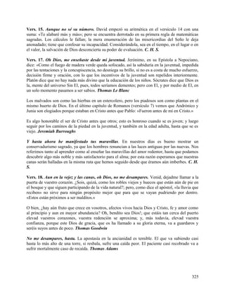 Vers. 15. Aunque no sé su número. David empezó su aritmética en el versículo 14 con una
suma: «Te alabaré más y más»; pero se encuentra derrotado en su primera regla de matemáticas
sagradas. Los cálculos le fallan; la mera enumeración de las misericordias del Seño le deja
anonadado; tiene que confesar su incapacidad. Considerándola, sea en el tiempo, en el lugar o en
el valor, la salvación de Dios desconcierta su poder de evaluación. C. H. S.
Vers. 17. Oh Dios, me enseñaste desde mi juventud. Jerónimo, en su Epístola a Nepociano,
dice: «Como el fuego de madera verde queda sofocado, así la sabiduría en la juventud, impedida
por las tentaciones y la concupiscencia, no desniega su brillo, si no es a costa de mucho esfuerzo,
decisión firme y oración, con lo que los incentivos de la juventud son repelidos interiormente.
Platón dice que no hay nada más divino que la educación de los niños. Sócrates dice que Dios es
la, mente del universo Sin El, pues, todos seríamos dementes; pero con El, y por medio de El, en
un solo momento pasamos a ser sabios. Thomas Le Blanc
Los malvados son como las hierbas en un estercolero, pero los piadosos son como plantas en el
mismo huerto de Dios. En el último capítulo de Romanos (versículo 7) vemos que Andrónico y
Junia son elogiados porque estaban en Cristo antes que Pablo: «Fueron antes de mí en Cristo.»
Es algo honorable el ser de Cristo antes que otros; esto es honroso cuando se es joven; y luego
seguir por los caminos de la piedad en la juventud, y también en la edad adulta, hasta que se es
viejo. Jeremiah Burroughs
Y hasta ahora he manifestado tus maravillas. En nuestros días es bueno mostrar un
conservadurismo sagrado, ya que los hombres renuncian a las luces antiguas por las nuevas. Nos
referimos tanto al aprender como al enseñar las maravillas del amor redentor, hasta que podamos
descubrir algo más noble y más satisfactorio para el alma; por esta razón esperamos que nuestras
canas serán halladas en la misma ruta que hemos seguido desde que éramos aún imberbes. C. H.
S.
Vers. 18. Aun en la vejez y las canas, oh Dios, no me desampares. Venid, dejadme llamar a la
puerta de vuestro corazón. ¿Sois, quizá, como los robles viejos y huecos que están aún de pie en
el bosque y que siguen participando de la vida natural?; pero, como dice el apóstol, «la lluvia que
reciben» no sirve para ningún propósito mejor que para que se vayan pudriendo por dentro.
«Estos están próximos a ser malditos.»
O bien, ¿hay aún fruto que crece en vosotros, afectos vivos hacia Dios y Cristo, fe y amor como
al principio y aun en mayor abundancia? Oh, bendito sea Dios!; que estáis tan cerca del puerto
elevad vuestros corazones, vuestra redención se aproxima; y, más todavía, elevad vuestra
confianza, porque este Dios de gracia, que os ha llamado a su gloria eterna, va a guardaros y
seréis suyos antes de poco. Thomas Goodwin
No me desampares, hasta. La apostasía en la ancianidad es temible. El que va subiendo casi
hasta lo más alto de una torre, si resbala, sufre una caída peor. El paciente casi recobrado va a
sufrir mortalmente caso de recaída. Thomas Adams
325
 