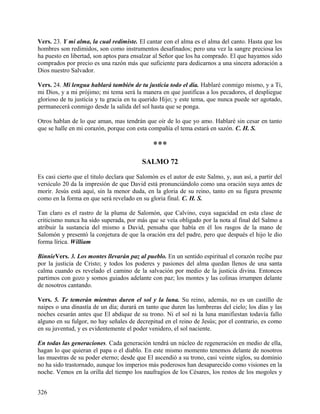 Vers. 23. Y mi alma, la cual redimiste. El cantar con el alma es el alma del canto. Hasta que los
hombres son redimidos, son como instrumentos desafinados; pero una vez la sangre preciosa les
ha puesto en libertad, son aptos para ensalzar al Señor que los ha comprado. El que hayamos sido
comprados por precio es una razón más que suficiente para dedicarnos a una sincera adoración a
Dios nuestro Salvador.
Vers. 24. Mi lengua hablará también de tu justicia todo el día. Hablaré conmigo mismo, y a Ti,
mi Dios, y a mi prójimo; mi tema será la manera en que justificas a los pecadores, el despliegue
glorioso de tu justicia y tu gracia en tu querido Hijo; y este tema, que nunca puede ser agotado,
permanecerá conmigo desde la salida del sol hasta que se ponga.
Otros hablan de lo que aman, mas tendrán que oír de lo que yo amo. Hablaré sin cesar en tanto
que se halle en mi corazón, porque con esta compañía el tema estará en sazón. C. H. S.
***
SALMO 72
Es casi cierto que el titulo declara que Salomón es el autor de este Salmo, y, aun así, a partir del
versículo 20 da la impresión de que David está pronunciándolo como una oración suya antes de
morir. Jesús está aquí, sin la menor duda, en la gloria de su reino, tanto en su figura presente
como en la forma en que será revelado en su gloria final. C. H. S.
Tan claro es el rastro de la pluma de Salomón, que Calvino, cuya sagacidad en esta clase de
criticismo nunca ha sido superada, por más que se veía obligado por la nota al final del Salmo a
atribuir la sustancia del mismo a David, pensaba que había en él los rasgos de la mano de
Salomón y presentó la conjetura de que la oración era del padre, pero que después el hijo le dio
forma lírica. William
BinnieVers. 3. Los montes llevarán paz al pueblo. En un sentido espiritual el corazón recibe paz
por la justicia de Cristo; y todos los poderes y pasiones del alma quedan llenos de una santa
calma cuando es revelado el camino de la salvación por medio de la justicia divina. Entonces
partimos con gozo y somos guiados adelante con paz; los montes y las colinas irrumpen delante
de nosotros cantando.
Vers. 5. Te temerán mientras duren el sol y la luna. Su reino, además, no es un castillo de
naipes o una dinastía de un día; durará en tanto que duren las lumbreras del cielo; los días y las
noches cesarán antes que El abdique de su trono. Ni el sol ni la luna manifiestan todavía fallo
alguno en su fulgor, no hay señales de decrepitud en el reino de Jesús; por el contrario, es como
en su juventud, y es evidentemente el poder venidero, el sol naciente.
En todas las generaciones. Cada generación tendrá un núcleo de regeneración en medio de ella,
hagan lo que quieran el papa o el diablo. En este mismo momento tenemos delante de nosotros
las muestras de su poder eterno; desde que El ascendió a su trono, casi veinte siglos, su dominio
no ha sido trastornado, aunque los imperios más poderosos han desaparecido como visiones en la
noche. Vemos en la orilla del tiempo los naufragios de los Césares, los restos de los mogoles y
326
 