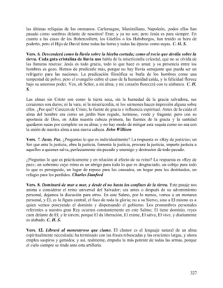 las últimas reliquias de los otomanos. Carlomagno, Maximiliano, Napoleón, ¡todos ellos han
pasado como sombras delante de nosotros! Eran, y ya no son; pero Jesús es para siempre. En
cuanto a las casas de los Hohenzollern, los Güelfos o los Habsburgos, han tenido su hora de
poderío, pero el Hijo de David tiene todas las horas y todas las épocas como suyas. C. H. S.
Vers. 6. Descenderá como la lluvia sobre la hierba cortada; como el rocío que destila sobre la
tierra. Cada gota cristalina de lluvia nos habla de la misericordia celestial, que no se olvida de
las llanuras resecas: Jesús es todo gracia, todo lo que hace es amar, y su presencia entre los
hombres es gozo. Hemos de predicarle más, porque no hay lluvia semejante que pueda ser un
refrigerio para las naciones. La predicación filosófica se burla de los hombres como una
tempestad de polvo, pero el evangelio cubre el caso de la humanidad caída, y la felicidad florece
bajo su amoroso poder. Ven, oh Señor, a mi alma, y mi corazón florecerá con tu alabanza. C. H.
S.
Las almas sin Cristo son como la tierra seca, sin la humedad de la gracia salvadora, sus
corazones son duros; ni la vara, ni la misericordia, ni los sermones hacen impresión alguna sobre
ellos. ¿Por qué? Carecen de Cristo, la fuente de gracia e influencia espiritual. Antes de la caída el
alma del hombre era como un jardín bien regado, hermoso, verde y fragante; pero con su
apostasía de Dios, en Adán nuestra cabeza primera, las fuentes de la gracia y la santidad
quedaron secas por completo en su alma; y no hay modo de mitigar esta sequía como no sea con
la unión de nuestra alma a una nueva cabeza. John Willison
Vers. 7. Justo. Paz. ¿Preguntas lo que es individualmente? La respuesta es «Rey de justicia»; un
Ser que ama la justicia, obra la justicia, fomenta la justicia, procura la justicia, imparte justicia a
aquellos a quienes salva, perfectamente sin pecado y enemigo y destructor de todo pecado.
¿Preguntas lo que es prácticamente y en relación al efecto de su reino? La respuesta es «Rey de
paz»; un soberano cuyo reino es un abrigo para todo lo que es desgraciado, un cobijo para todo
lo que es perseguido, un lugar de reposo para los cansados, un hogar para los destituidos, un
refugio para los perdidos. Charles Stanford
Vers. 8. Dominará de mar a mar, y desde el no hasta los confines de la tierra. Este pasaje nos
anima a considerar el reino universal del Salvador; sea antes o después de su advenimiento
personal, dejamos la discusión para otros. En este Salmo, por lo menos, vemos a un monarca
personal, y El, es la figura central, el foco de toda la gloria; no a su Siervo, sino a El mismo es a
quien vemos poseyendo el dominio y dispensando el gobierno. Los pronombres personales
referentes a nuestro gran Rey ocurren constantemente en este Salmo; El tiene dominio, reyes
caen delante de El, y le sirven; porque El da liberación, El exime, El salva, El vive, y diariamente
es alabado. C. H. S.
Vers. 12. Librará al menesteroso que clame. El clamor es el lenguaje natural de un alma
espiritualmente necesitada; ha terminado con las frases rebuscadas y las oraciones largas, y ahora
emplea suspiros y gemidos; y así, realmente, empuña la más potente de todas las armas, porque
el cielo siempre se rinde ante esta artillería.
327
 