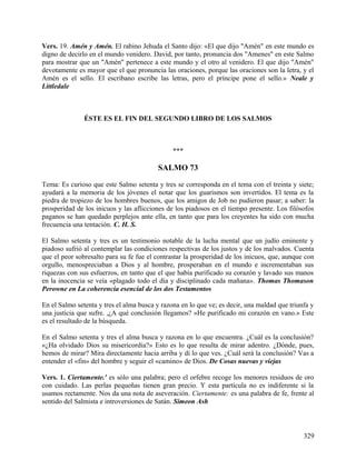Vers. 19. Amén y Amén. El rabino Jehuda el Santo dijo: «El que dijo "Amén" en este mundo es
digno de decirlo en el mundo venidero. David, por tanto, pronuncia dos "Amenes" en este Salmo
para mostrar que un "Amén" pertenece a este mundo y el otro al venidero. El que dijo "Amén"
devotamente es mayor que el que pronuncia las oraciones, porque las oraciones son la letra, y el
Amén es el sello. El escribano escribe las letras, pero el príncipe pone el sello.» Neale y
Littledale
ÉSTE ES EL FIN DEL SEGUNDO LIBRO DE LOS SALMOS
***
SALMO 73
Tema: Es curioso que este Salmo setenta y tres se corresponda en el tema con el treinta y siete;
ayudará a la memoria de los jóvenes el notar que los guarismos son invertidos. El tema es la
piedra de tropiezo de los hombres buenos, que los amigos de Job no pudieron pasar; a saber: la
prosperidad de los inicuos y las aflicciones de los piadosos en el tiempo presente. Los filósofos
paganos se han quedado perplejos ante ella, en tanto que para los creyentes ha sido con mucha
frecuencia una tentación. C. H. S.
El Salmo setenta y tres es un testimonio notable de la lucha mental que un judío eminente y
piadoso sufrió al contemplar las condiciones respectivas de los justos y de los malvados. Cuenta
que el peor sobresalto para su fe fue el contrastar la prosperidad de los inicuos, que, aunque con
orgullo, menospreciaban a Dios y al hombre, prosperaban en el mundo e incrementaban sus
riquezas con sus esfuerzos, en tanto que el que había purificado su corazón y lavado sus manos
en la inocencia se veía «plagado todo el día y disciplinado cada mañana». Thomas Thomason
Perowne en La coherencia esencial de los dos Testamentos
En el Salmo setenta y tres el alma busca y razona en lo que ve; es decir, una maldad que triunfa y
una justicia que sufre. ,¿A qué conclusión llegamos? «He purificado mi corazón en vano.» Este
es el resultado de la búsqueda.
En el Salmo setenta y tres el alma busca y razona en lo que encuentra. ¿Cuál es la conclusión?
«¿Ha olvidado Dios su misericordia?» Esto es lo que resulta de mirar adentro. ¿Dónde, pues,
hemos de mirar? Mira directamente hacia arriba y di lo que ves. ¿Cuál será la conclusión? Vas a
entender el «fin» del hombre y seguir el «camino» de Dios. De Cosas nuevas y viejas
Vers. 1. Ciertamente.' es sólo una palabra; pero el orfebre recoge los menores residuos de oro
con cuidado. Las perlas pequeñas tienen gran precio. Y esta partícula no es indiferente si la
usamos rectamente. Nos da una nota de aseveración. Ciertamente: es una palabra de fe, frente al
sentido del Salmista e introversiones de Satán. Simeon Ash
329
 