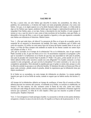 ***
SALMO 10
No hay, a juicio mío, un solo Salmo que describa la mente, las costumbres, las obras, las
palabras, los sentimientos y el destino del impío con tanta propiedad, plenitud y luz como este
Salmo. Así que, si en algún aspecto no se ha dicho bastante todavía del impío, o si falta todavía
algo en los Salmos que siguen, podemos hallar aquí una imagen y representación perfecta de la
iniquidad. Este Salmo, pues, es un tipo, forma y descripción de este hombre, el cual, aunque él
mismo se vea, y aun los otros le vean, como el más excelente de los hombres, más que Pedro, es
detestable a los ojos de Dios; y esto es lo que impulsó a Agustín y a los que siguieron a entender
este Salmo con referencia al Anticristo. Martin Lutero
Vers. 1. ¿Por qué estás lejos, oh Jehová? La presencia de Dios es el gozo de su pueblo, pero la
sospecha de su ausencia es desazonante sin medida. Por tanto, recordemos que el Señor está
cerca de nosotros. El orífice no está nunca lejos de la boca del horno cuando tiene el oro en el
fuego, y el Hijo de Dios siempre está andando en medio de las llamas cuando sus santos hijos
son echados en ellas. C. H. S.
¿Por qué te escondes en el tiempo de la tribulación? No es la tribulación, sino el que nuestro
Padre esconda su faz, lo que nos hiere en lo vivo. Si necesitamos respuesta a la pregunta «¿Por
qué te escondes?» la hallaremos en el hecho de que hay una necesidad no sólo para la prueba,
sino para la pesadez del corazón bajo la prueba (1! Pedro 1:6); pero, ¿cómo puede ser así si el
Señor debería brillar sobre nosotros cuando nos está afligiendo? Si el padre consuela a su hijo
cuando le está corrigiendo, ¿de qué serviría la disciplina? Un rostro sonriente y la vara no son
compañeros apropiados. Dios desnuda la espalda para que el golpe se sienta más; porque es sólo
la aflicción sentida la que pasa a ser aflicción bendita. Si fuéramos llevados en brazos por Dios al
pasar cada corriente, ¿dónde estaría la prueba, dónde la experiencia que la tribulación tiene por
objeto enseñarnos?
Si el Señor no se escondiera, no seria tiempo de tribulación en absoluto. Lo mismo podrías
inquirir por qué el sol no brilla de noche, cuando es seguro que no habría noche silo hiciera. C.
H. S.
«El tiempo de la tribulación» debería ser tiempo de confianza; el tener fijo el corazón en Dios,
debería prevenir los temores del corazón. «Confiando en el Señor, su corazón es establecido; no
temerá.» De otra manera, sin ello, seriamos como la llama de una vela, como una veleta;
movidos por cada ráfaga de malas noticias, nuestras esperanzas se hundirían o flotarían según las
noticias que oyéramos. La falta de fe sólo impide a Dios que nos muestre su poder al tomar
nuestra parte. Stephen Charnock
Vers. 2. Con arrogancia el malo persigue al pobre. La acusación se divide en dos partes distintas:
arrogancia y tiranía; la una es la raíz de la otra. El orgullo es el huevo de la persecución. C. H. S.
33
 