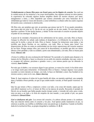 Verdaderamente es bueno Dios para con Israel, para con los limpios de corazón. Sea cual sea
la verdad acerca de los misterios y las cosas inescrutables, hay algunas certezas en otros puntos;
la experiencia ha colocado algunos hechos tangibles dentro de nuestro alcance; por tanto,
atengámonos a éstos, y ellos impedirán que seamos arrastrados por estos huracanes de la
infidelidad que todavía vienen del desierto y como torbellinos se abaten sobre las cuatro esquinas
de nuestra casa y amenazan su destrucción.
Oh Dios mío, por perplejo que esté, no permitas que piense mal de Ti. Si no puedo entenderte,
que nunca deje de creer en Ti. Ha de ser así, no puede ser de otro modo; Tú eres bueno para
aquellos a quienes Tú has hecho buenos; y donde Tú has renovado el corazón no puedes dejarlo
en poder de sus enemigos. C. H. S.
A pesar de la variedad y frecuencia de los sufrimientos de los santos, con todo, Dios es bueno.
Aunque la aflicción los salude cada mañana al despertarse y la tribulación les acompañe a la
cama por la noche, a pesar de todo, Dios es bueno. Aunque las tentaciones sean tantas y tan
terribles que hacen brechas en sus espíritus, con todo, Dios es bueno para Israel. Las
disposiciones de Dios no están en conformidad con las tristes suposiciones del corazón suspicaz
de sus hijos. Porque aunque ellos, por causa de la desconfianza, es posible que den sus santas
labores como pérdidas y todo su cuidado y porte sean abandonados, con todo, Dios es bueno para
Israel. Simeon Ash
¡Vemos lo enfático de esta exclamación del Salmista! No asciende a la cátedra para disputar a la
manera de los filósofos y hacer su discurso en un estilo de oratoria estudiada, sino que, como si
se escapara del infierno, proclama a grandes voces y con intensa pasión que ha obtenido la
victoria. Juan Calvino
Por más que el diablo y sus secuaces digan lo que quieran, yo nunca los creeré; lo he dicho antes
y no tengo razón para retractarme: «Ciertamente Dios es bueno.» Aunque algunas veces pueda
esconder su rostro durante un tiempo, con todo, lo hace en fidelidad y amor; hay bondad en los
mismos azotes y amor en la vara. James Janeway
Vers. 2. Aquí empieza el relato de la gran batalla del alma, un maratón espiritual, una campaña
dura y luchada a brazo partido, en que el que estaba medio vencido, al final quedó victorioso. C.
H. S.
Que los que temen a Dios y empiecen a mirar a un lado, a las cosas del mundo, sepan que les
será difícil mantener su fe y el temor de Dios en las épocas de prueba. Recuerda el ejemplo de
David; era un hombre que había pasado mucho tiempo yendo y viniendo del cielo; pese a todo,
mira un poco a un lado, a la feria de oropeles de este mundo, y casi pierde el pie; sus pasos
resbalaron. Edward Elton
Casi se deslizaron mis pies. Los errores del corazón y la cabeza afectan pronto a la conducta.
Hay una relación íntima entre el corazón y los pies. Asaf apenas podía mantenerse en pie, su
entereza se perdía, sus rodillas se doblaban como una pared que se desploma. Cuando un hombre
duda de la rectitud de Dios, su propia integridad se tambalea. C. H. S.
330
 