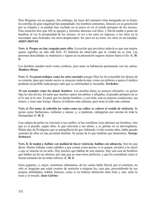 Pero Diógenes era un pagano. Sin embargo, las luces del santuario irían menguado en su lustre;
las estrellas de gran magnitud han parpadeado; los hombres eminentes, famosos en su generación
por su religión y su piedad, han vacilado en su juicio al ver el estado próspero de los inicuos.
Esta situación hizo que Job se quejara y Jeremías altercara con Dios: y David estaba a punto de
hundirse al ver la prosperidad de los inicuos: al ver a los unos en riquezas, a los otros en la
necesidad; unos honrados, los otros despreciados: los unos en un trono, los otros en un muladar.
JOHN DONNE
Vers. 4. Porque no hay congojas para ellos. La noción que prevalece todavía es que una muerte
quieta significa un más allá feliz. El Salmista ha observado que la verdad no es ésta. Las
personas descuidadas se endurecen y siguen en su presunción seguros incluso hasta el fin. C. H.
S.
Los hombres pueden morir como corderos, pero tener su habitación permanente con las cabras.
Matthew Henry
Vers. 5. No pasan trabajos como los otros mortales porque Dios les ha concedido los deseos de
su corazón, para que siendo sucios se ensucien todavía más; como un enfermo a quien el médico
prudente no prohíbe nada porque sabe que su enfermedad es incurable. Gerhohus
Ni son azotados como los demás hombres. Las pruebas duras no parecen afectarles; no gimen
bajo la vara divina. En tanto que muchos santos son pobres y afligidos, el pecador próspero no es
ni lo uno ni lo otro. Es peor que los demás hombres, y con todo, está en mejores condiciones: ara
menos, y tiene más forraje. Merece el infierno más ardiente, pero tiene el nido más caliente.
Vers. 6. Por tanto, la soberbia los rodea como un collar; se cubren el vestido de violencia. Se
jactan como fanfarrones, embisten y atacan, y, si pudieran, cabalgarían por encima de toda la
Humanidad. C. H. S.
Una cadena de perlas no conviene a sus cuellos, ni las vestiduras ricas adornan sus hombros, sino
que es el pecado, según ellos, lo que conviene a sus almas, y se glorían en su desvergüenza.
Platón dijo de Protágoras que se enorgullecía de que, habiendo vivido sesenta años, había pasado
cuarenta de ellos en una juventud disoluta. Se jactan de lo que tendrían que lamentarse. George
Swinnock
Vers. 8. Se mofan y hablan con maldad de hacer violencia; hablan con altanería. Son los que
dicen: Hazlos trabajar como caballos y que coman como perros; si se quejan, envíalos a la cárcel
o que se mueran en un asilo. Hay muchos que hablan de esta manera. Hay una raza de hombres
que hablan así de sus obreros, por más que no sean éstos perfectos, y que los consideran como si
fueran animales de un orden inferior. C. H. S.
Estos gigantes, o, mejor, monstruos inhumanos, de los cuales habla David, por el contrario, no
sólo se imaginan que están exentos de sumisión a ninguna ley, sino que, prescindiendo de sus
propias debilidades, hablan furiosos, como si no hubiera distinción entre bien y mal, entre lo
recto y lo torcido. Juan Calvino
332
 