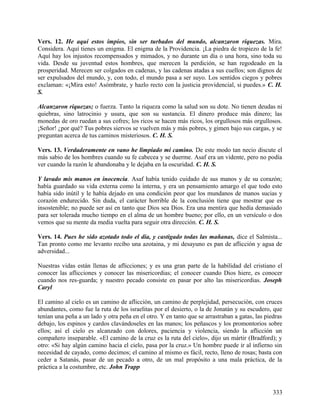 Vers. 12. He aquí estos impíos, sin ser turbados del mundo, alcanzaron riquezas. Mira.
Considera. Aquí tienes un enigma. El enigma de la Providencia. ¡La piedra de tropiezo de la fe!
Aquí hay los injustos recompensados y mimados, y no durante un día o una hora, sino toda su
vida. Desde su juventud estos hombres, que merecen la perdición, se han regodeado en la
prosperidad. Merecen ser colgados en cadenas, y las cadenas atadas a sus cuellos; son dignos de
ser expulsados del mundo, y, con todo, el mundo pasa a ser suyo. Los sentidos ciegos y pobres
exclaman: «¡Mira esto! Asómbrate, y hazlo recto con la justicia providencial, si puedes.» C. H.
S.
Alcanzaron riquezas; o fuerza. Tanto la riqueza como la salud son su dote. No tienen deudas ni
quiebras, sino latrocinio y usura, que son su sustancia. El dinero produce más dinero; las
monedas de oro ruedan a sus cofres; los ricos se hacen más ricos, los orgullosos más orgullosos.
¡Señor! ¿por qué? Tus pobres siervos se vuelven más y más pobres, y gimen bajo sus cargas, y se
preguntan acerca de tus caminos misteriosos. C. H. S.
Vers. 13. Verdaderamente en vano he limpiado mi camino. De este modo tan necio discute el
más sabio de los hombres cuando su fe cabecea y se duerme. Asaf era un vidente, pero no podía
ver cuando la razón le abandonaba y le dejaba en la oscuridad. C. H. S.
Y lavado mis manos en inocencia. Asaf había tenido cuidado de sus manos y de su corazón;
había guardado su vida externa como la interna, y era un pensamiento amargo el que todo esto
había sido inútil y le había dejado en una condición peor que los mundanos de manos sucias y
corazón endurecido. Sin duda, el carácter horrible de la conclusión tiene que mostrar que es
insostenible; no puede ser así en tanto que Dios sea Dios. Era una mentira que hedía demasiado
para ser tolerada mucho tiempo en el alma de un hombre bueno; por ello, en un versículo o dos
vemos que su mente da media vuelta para seguir otra dirección. C. H. S.
Vers. 14. Pues he sido azotado todo el día, y castigado todas las mañanas, dice el Salmista...
Tan pronto como me levanto recibo una azotaina, y mi desayuno es pan de aflicción y agua de
adversidad...
Nuestras vidas están llenas de aflicciones; y es una gran parte de la habilidad del cristiano el
conocer las aflicciones y conocer las misericordias; el conocer cuando Dios hiere, es conocer
cuando nos res-guarda; y nuestro pecado consiste en pasar por alto las misericordias. Joseph
Caryl
El camino al cielo es un camino de aflicción, un camino de perplejidad, persecución, con cruces
abundantes, como fue la ruta de los israelitas por el desierto, o la de Jonatán y su escudero, que
tenían una peña a un lado y otra peña en el otro. Y en tanto que se arrastraban a gatas, las piedras
debajo, los espinos y cardos clavándoseles en las manos; los peñascos y los promontorios sobre
ellos; así el cielo es alcanzado con dolores, paciencia y violencia, siendo la aflicción un
compañero inseparable. «El camino de la cruz es la ruta del cielo», dijo un mártir (Bradford); y
otro: «Si hay algún camino hacia el cielo, pasa por la cruz.» Un hombre puede ir al infierno sin
necesidad de cayado, como decimos; el camino al mismo es fácil, recto, lleno de rosas; basta con
ceder a Satanás, pasar de un pecado a otro, de un mal propósito a una mala práctica, de la
práctica a la costumbre, etc. John Trapp
333
 