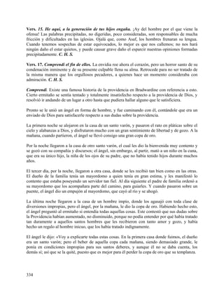 Vers. 15. He aquí, a la generación de tus hijos engaña. ¡Ay del hombre por el que viene la
ofensa! Las palabras precipitadas, no digeridas, poco consideradas, son responsables de mucha
fricción y dificultades en las iglesias. Ojalá que, como Asaf, los hombres frenaran su lengua.
Cuando tenemos sospechas de estar equivocados, lo mejor es que nos callemos; no nos hará
ningún daño el estar quietos, y puede causar grave daño el esparcir nuestras opiniones formadas
precipitadamente. C. H. S.
Vers. 17. Comprendí el fin de ellos. La envidia roe ahora el corazón, pero un horror santo de su
condenación inminente y de su presente culpable llena su alma. Retrocede para no ser tratado de
la misma manera que los orgullosos pecadores, a quienes hace un momento consideraba con
admiración. C. H. S.
Comprendí. Existe una famosa historia de la providencia en Bradwardine con referencia a esto.
Cierto ermitaño se sentía tentado y totalmente insatisfecho respecto a la providencia de Dios, y
resolvió ir andando de un lugar a otro hasta que pudiera hallar alguno que le satisficiera.
Pronto se le unió un ángel en forma de hombre, y fue caminando con él, contándole que era un
enviado de Dios para satisfacerle respecto a sus dudas sobre la providencia.
La primera noche se alojaron en la casa de un santo varón, y pasaron el rato en pláticas sobre el
cielo y alabanzas a Dios, y disfrutaron mucho con un gran sentimiento de libertad y de gozo. A la
mañana, cuando partieron, el ángel se llevó consigo una gran copa de oro.
Por la noche llegaron a la casa de otro santo varón, el cual les dio la bienvenida muy contento y
se gozó con su compañía y discursos; el ángel, sin embargo, al partir, mató a un niño en la cuna,
que era su único hijo, la niña de los ojos de su padre, que no había tenido hijos durante muchos
años.
El tercer día, por la noche, llegaron a otra casa, donde se les recibió tan bien como en las otras.
El dueño de la familia tenía un mayordomo a quien tenía en gran estima, y les manifestó lo
contento que estaba poseyendo un servidor tan fiel. Al día siguiente el padre de familia ordenó a
su mayordomo que los acompañara parte del camino, para guiarles. Y cuando pasaron sobre un
puente, el ángel dio un empujón al mayordomo, que cayó al río y se ahogó.
La última noche llegaron a la casa de un hombre impío, donde los agasajó con toda clase de
diversiones impropias, pero el ángel, por la mañana, le dio la copa de oro. Habiendo hecho esto,
el ángel preguntó al ermitaño si entendía todas aquellas cosas. Este contestó que sus dudas sobre
la Providencia habían aumentado, no disminuido, porque no podía entender por qué había tratado
tan duramente a aquellos santos hombres que les recibieron con tanto amor y gozo, y había
hecho un regalo al hombre inicuo, que los había tratado indignamente.
El ángel le dijo: «Voy a explicarte todas estas cosas. En la primera casa donde fuimos, el dueño
era un santo varón; pero el beber de aquella copa cada mañana, siendo demasiado grande, le
ponía en condiciones impropias para sus santos deberes, y aunque él no se daba cuenta, los
demás sí; así que se la quité, puesto que es mejor para él perder la copa de oro que su templanza.
334
 