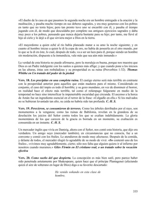 »El dueño de la casa en que pasamos la segunda noche era un hombre entregado a la oración y la
meditación, y pasaba mucho tiempo en sus deberes sagrados, y era muy generoso con los pobres
en tanto que no tenía hijos; pero tan pronto tuvo uno se encariñó con él, y pasaba el tiempo
jugando con él, de modo que descuidaba por completo sus antiguos ejercicios sagrados y daba
muy poco a los pobres, pensando que nunca dejaría bastante para su hijo; por tanto, me llevé al
hijo al cielo y le dejé a él que sirviera mejor a Dios en la tierra.
»El mayordomo a quien eché al río había planeado matar a su amo la noche siguiente; y en
cuanto al hombre inicuo a quien le di la copa de oro, no había de poseerla en el otro mundo, por
lo que se la di en éste, lo cual, después de todo, va a ser un lazo para él, porque siendo un hombre
sin moderación, dispuesto a la inmundicia, vale más que sea aún más inmundo.»
La verdad de esta historia no puede afirmarse, pero la moraleja es buena, porque nos muestra que
Dios es un Padre indulgente con los santos a quienes más aflige; y que cuando pone a los inicuos
en las alturas, éstas son resbaladizas y su prosperidad es su ruina (Proverbios 1:32). Thomas
Whithe en Un tratado del poder de la piedad
Vers. 18. Los precipitas en una completa ruina. El castigo eterno será más terrible en contraste
con la prosperidad anterior para aquellos que están maduros para el mismo. Considerado en
conjunto, el caso del impío es todo él horrible; y su gozo mundano, en vez de disminuir el horror,
en realidad hace el efecto más terrible, tal como el relámpago fulgurante en medio de la
tempestad no hace sino intensificar la impenetrable oscuridad que circunda. El ascenso a la horca
de Amán fue un ingrediente esencial en el terror de la frase: «Colgadle en ella.» Si los malvados
no se hubieran levantado tan alto, su caída no habría sido tan profunda. C. H. S.
Vers. 19. Perecieron, se consumieron de terrores. Como los árboles derribados por el rayo, son
monumentos a la venganza; como las ruinas de Babilonia, revelan en la grandeza de su
desolación los juicios del Señor contra todos los que se exaltan indebidamente. La gloria
momentánea de los que carecen de la gracia es borrada en un momento, su exaltación es
consumida en un instante. C. H. S.
Un mercader inglés que vivía en Dantzig, ahora con el Señor, nos contó esta historia, que dijo era
verdadera. Un amigo suyo (mercader también), en circunstancias que no conocía, fue a un
convento y comió con los frailes. Le atendieron de modo muy afectuoso. Después de la comida,
y delante de todos, el mercader elogió lo agradable de su modo de vivir. «S» contestó uno de los
frailes-, «vivimos muy agradablemente, cierto; sólo nos falta que alguien quiera ir al infierno por
nosotros cuando muramos.» Giles Firmin en El cristiano real, o un tratado sobre la vocación
efectiva
Vers. 20. Como sueño del que despierta. La concepción es más bien sutil, pero parece haber
sido penetrada astutamente por Shakespeare, quien hace que el príncipe Plantagenet (afectando
quizá el aire de soberano en lugar de Dios) diga a su favorito descartado:
He venido soñando en esta clase de
hombre,
335
 