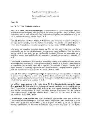 Pagado de sí mismo, viejo y profano,
Pero estando despierto aborrezco mi
sueño.
Henry IV
—C. B. CAYLEY en Salmos en metro
Vers. 21. Y en mi corazón sentía punzadas. Alexander traduce: «Mi corazón estaba agriado.»
Su espíritu estaba amargado; había juzgado en una forma desapacible, hosca. Se había vuelto
atrabiliario, lleno de bilis, melancolía; había emponzoñado su propia vida en su manantial, y con
ello la corriente era amarga como la hiel. C. H. S.
Vers. 22. Era como una bestia delante de Ti. Permitía a mi mente que se ocupara totalmente de
las cosas de los sentidos, como las bestias que perecen, y no miraba a mi estado futuro, ni
consideraba el someterme a los sabios designios de una providencia infalible. Adam Clarke
«Era como un verdadero monstruo delante de Ti», no sólo una bestia, sino una bestia
embrutecida, una de las más obstinadas e intratables de todas las bestias. Creo que ningún
hombre puede ir más abajo que en esta humilde confesión. Esta es una descripción de la
naturaleza humana y del viejo hombre del santo ahora renovado que no puede ser superada. C.
H. S.
Tulio escribe en abundancia de lo que hizo para el bien público en el estado de Roma, pero no
dice una palabra de su avaricia, de su aplauso afectado al pueblo, de su orgullo y vanagloria, de
su origen bajo, etc. Mientras tanto, por el contrario, Moisés narra el pecado y castigo de su
propia hermana, la idolatría y superstición de Aarón su hermano, y su propia falta al golpear la
roca, por lo que fue excluido de la tierra de Canaán. Thomas Fuller
Vers. 23. Con todo, yo siempre estoy contigo. No renuncia a su fe, aunque confiesa su necedad.
El pecado puede afligimos, y, pese a ello, podemos tener comunión con Dios. Es un pecado
querido y que nos deleita el que nos separa del Señor, pero cuando lo lamentamos sinceramente,
el Señor no va a apartarse de nosotros. C. H. S.
Vers. 25. ¿A quién tengo yo en los cielos sino a Ti? Y no hay ningún bien en la tierra que
desee aparte de Ti. ¡Qué reducido es el número de los que mantienen sus afectos fijos sólo en
Dios! Vemos cómo la superstición añade a él muchos otros rivales para nuestros afectos. En
tanto que los papistas admiten de palabra que todas las cosas dependen de Dios, sin embargo
están constantemente procurando obtener ayuda, procedente de este punto o del otro,
independientes de El. Juan Calvino
¿A quién tengo yo en los cielos sino a Ti?, dice David. ¿Qué son los santos para un alma sin
Dios? Esto es válido tanto respecto a las cosas como a las personas. ¿Qué tenemos en los cielos
sino a Dios? ¿Qué gozo hay sin Dios? ¿Qué es la gloria sin Dios? ¿Qué son las riquezas,
muebles, refinamientos, sí, incluso las diademas del cielo, sin Dios en el cielo? Si Dios dijera a
336
 