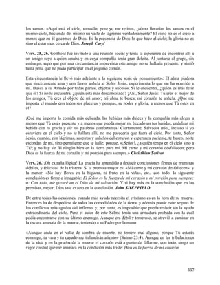 los santos: «Aquí está el cielo, tomadlo, pero yo me retiro», ¿cómo llorarían los santos en el
mismo cielo, haciendo del mismo un valle de lágrimas verdaderamente? El cielo no es el cielo a
menos que en él gocemos de Dios. Es la presencia de Dios lo que hace el cielo; la gloria no es
sino el estar más cerca de Dios. Joseph Caryl
Vers. 25, 26. Gotthold fue invitado a una reunión social y tenía la esperanza de encontrar allí a
un amigo suyo a quien amaba y en cuya compañía tenía gran deleite. Al juntarse al grupo, sin
embargo, supo que por una circunstancia imprevista este amigo no se hallaría presente, y sintió
tanta pena que no pudo participar en el jolgorio común.
Esta circunstancia le llevó más adelante a la siguiente serie de pensamientos: El alma piadosa
que sinceramente ama y con fervor anhela al Señor Jesús, experimenta lo que me ha ocurrido a
mí. Busca a su Amado por todas partes, objetos y sucesos. Si le encuentra, ¿quién es más feliz
que él? Si no le encuentra, ¿quién está más desconsolado? ¡Ah!, Señor Jesús: Tú eres el mejor de
los amigos, Tú eres el objeto de mi amor; mi alma te busca; mi corazón te anhela. ¿Qué me
importa el mundo con todos sus placeres y pompas, su poder y gloria, a menos que Tú estés en
él?
¡Qué me importa la comida más delicada, las bebidas más dulces y la compañí