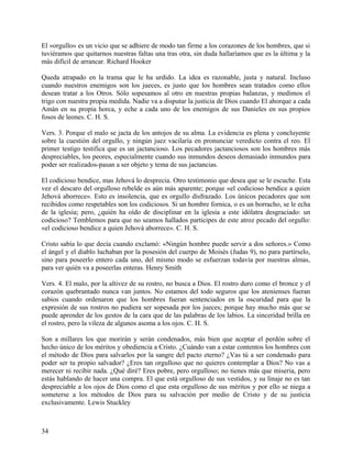 El «orgullo» es un vicio que se adhiere de modo tan firme a los corazones de los hombres, que si
tuviéramos que quitarnos nuestras faltas una tras otra, sin duda hallaríamos que es la última y la
más difícil de arrancar. Richard Hooker
Queda atrapado en la trama que le ha urdido. La idea es razonable, justa y natural. Incluso
cuando nuestros enemigos son los jueces, es justo que los hombres sean tratados como ellos
desean tratar a los Otros. Sólo sopesamos al otro en nuestras propias balanzas, y medimos el
trigo con nuestra propia medida. Nadie va a disputar la justicia de Dios cuando El ahorque a cada
Amán en su propia horca, y eche a cada uno de los enemigos de sus Danieles en sus propios
fosos de leones. C. H. S.
Vers. 3. Porque el malo se jacta de los antojos de su alma. La evidencia es plena y concluyente
sobre la cuestión del orgullo, y ningún juez vacilaría en pronunciar veredicto contra el reo. El
primer testigo testifica que es un jactancioso. Los pecadores jactanciosos son los hombres más
despreciables, los peores, especialmente cuando sus inmundos deseos demasiado inmundos para
poder ser realizados-pasan a ser objeto y tema de sus jactancias.
El codicioso bendice, mas Jehová lo desprecia. Otro testimonio que desea que se le escuche. Esta
vez el descaro del orgulloso rebelde es aún más aparente; porque «el codicioso bendice a quien
Jehová aborrece». Esto es insolencia, que es orgullo disfrazado. Los únicos pecadores que son
recibidos como respetables son los codiciosos. Si un hombre fornica, o es un borracho, se le echa
de la iglesia; pero, ¿quién ha oído de disciplinar en la iglesia a este idólatra desgraciado: un
codicioso? Temblemos para que no seamos hallados participes de este atroz pecado del orgullo:
«el codicioso bendice a quien Jehová aborrece». C. H. S.
Cristo sabía lo que decía cuando exclamó: «Ningún hombre puede servir a dos señores.» Como
el ángel y el diablo luchaban por la posesión del cuerpo de Moisés (Judas 9), no para partírselo,
sino para poseerlo entero cada uno, del mismo modo se esfuerzan todavía por nuestras almas,
para ver quién va a poseerlas enteras. Henry Smith
Vers. 4. El malo, por la altivez de su rostro, no busca a Dios. El rostro duro como el bronce y el
corazón quebrantado nunca van juntos. No estamos del todo seguros que los atenienses fueran
sabios cuando ordenaron que los hombres fueran sentenciados en la oscuridad para que la
expresión de sus rostros no pudiera ser sopesada por los jueces; porque hay mucho más que se
puede aprender de los gestos de la cara que de las palabras de los labios. La sinceridad brilla en
el rostro, pero la vileza de algunos asoma a los ojos. C. H. S.
Son a millares los que morirán y serán condenados, más bien que aceptar el perdón sobre el
hecho único de los méritos y obediencia a Cristo. ¿Cuándo van a estar contentos los hombres con
el método de Dios para salvarlos por la sangre del pacto eterno? ¿Vas tú a ser condenado para
poder ser tu propio salvador? ¿Eres tan orgulloso que no quieres contemplar a Dios? No vas a
merecer ni recibir nada. ¿Qué diré? Eres pobre, pero orgulloso; no tienes más que miseria, pero
estás hablando de hacer una compra. El que está orgulloso de sus vestidos, y su linaje no es tan
despreciable a los ojos de Dios como el que esta orgulloso de sus méritos y por ello se niega a
someterse a los métodos de Dios para su salvación por medio de Cristo y de su justicia
exclusivamente. Lewis Stuckley
34
 