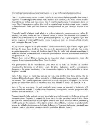 El orgullo de los malvados es la razón principal por la que no buscan el conocimiento de
Dios. El orgullo consiste en una exaltada opinión de uno mismo sin base para ello. Por tanto, el
orgulloso se siente impaciente ante un rival, aborrece a un superior, y no puede tolerar un amo.
Es evidente que no hay nada más penoso para el corazón orgulloso que el pensamiento de un ser
como Dios. Una persona orgullosa sólo puede considerarlo con sentimientos de temor, aversión
y aborrecimiento. Tiene que verle como su enemigo natural, su gran enemigo, a quien ha de
temer.
El orgullo hundió a Satanás desde el cielo al infierno; desterró a nuestros primeros padres del
paraíso; y, de modo similar, va a ser la ruina de los que lo sientan. Nos mantiene en la ignorancia
de Dios; nos cierra su favor; nos impide que nos asemejemos a El. ¡Vigila el orgullo! Vigila para
que no caigas en él imperceptiblemente, porque es quizá, de todos los pecados, el más secreto,
sutil y solapado. Edward Payson
No hay Dios en ninguno de sus pensamientos. Entre los montones de paja no había ningún grano
de trigo. El único lugar donde no hay Dios es en los pensamientos del malvado. Esta es una
acusación devastadora; porque allí donde no hay el Dios del cielo, está reinando avasallador el
señor del infierno; y si Dios no está en nuestros pensamientos, nuestros pensamientos nos llevan
a la perdición. C. H. S.
Algunos leen: «No hay Dios en ninguno de sus propósitos astutos y presuntuosos»; otros: «En
ninguno de sus pensamientos hay Dios» Thos. Goodwin
Nos preocupamos de las menudencias, pero Dios no se halla en absoluto en nuestros
pensamientos; raramente es el único objeto de ellos. Dedicamos nuestros pensamientos
duraderos a las cosas transitorias, y los pensamientos fugaces, al bien perdurable y eterno.
Stephen Charnock
Vers. 5. Tus juicios los tiene muy lejos de su vista. Este hombre mira hacia arriba, pero no
bastante. Habiendo olvidado a Dios, también ha olvidado sus juicios. No es capaz de comprender
las cosas de Dios; más bien podemos esperar que un cerdo mire por un telescopio a las estrellas
que no que este hombre estudie la Palabra de Dios para entender la justicia del Señor. C. H. S.
Vers. 6. Dice en su corazón: No seré inquietado jamás; nunca me alcanzará el infortunio. ¡Oh
impertinencia sin sentido! El hombre se cree inmutable y omnipotente, también, porque nunca ha
de verse en la adversidad. C. H. S.
Pompeyo, cuando hubo asaltado en vano una ciudad y no pudo tomaría por la fuerza, se ingenió
una estratagema, fingiendo la proposición de un pacto: les dijo que abandonaría el sitio y haría
paz con ellos con la condición de que dejaran entrar a unos pocos soldados débiles, enfermos y
heridos para que los curaran. Ellos dejaron entrar a los soldados, y cuando la ciudad estaba
segura, los soldados dejaron entrar al ejército de Pompeyo. Una seguridad carnal establecida va a
permitir a todo el ejército de los deseos carnales en el alma. Thomas Brooks
35
 