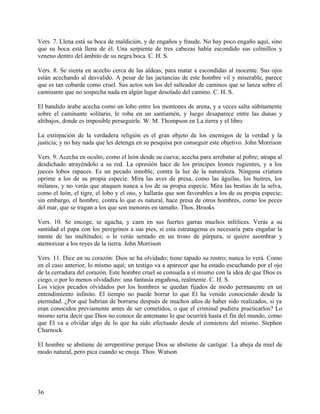 Vers. 7. Llena está su boca de maldición, y de engaños y fraude. No hay poco engaño aquí, sino
que su boca está llena de él. Una serpiente de tres cabezas había escondido sus colmillos y
veneno dentro del ámbito de su negra boca. C. H. S.
Vers. 8. Se sienta en acecho cerca de las aldeas; para matar a escondidas al inocente. Sus ojos
están acechando al desvalido. A pesar de las jactancias de este hombre vil y miserable, parece
que es tan cobarde como cruel. Sus actos son los del salteador de caminos que se lanza sobre el
caminante que no sospecha nada en algún lugar desolado del camino. C. H. S.
El bandido árabe acecha como un lobo entre los montones de arena, y a veces salta súbitamente
sobre el caminante solitario, le roba en un santiamén, y luego desaparece entre las dunas y
altibajos, donde es imposible perseguirle. W. M. Thompson en La tierra y el libro
La extirpación de la verdadera religión es el gran objeto de los enemigos de la verdad y la
justicia; y no hay nada que les detenga en su pesquisa por conseguir este objetivo. John Morrison
Vers. 9. Acecha en oculto, como el león desde su cueva; acecha para arrebatar al pobre; atrapa al
desdichado atrayéndolo a su red. La opresión hace de los príncipes leones rugientes, y a los
jueces lobos rapaces. Es un pecado innoble, contra la luz de la naturaleza. Ninguna criatura
oprime a los de su propia especie. Mira las aves de presa, como las águilas, los buitres, los
milanos, y no verás que ataquen nunca a los de su propia especie. Mira las bestias de la selva,
como el león, el tigre, el lobo y el oso, y hallarás que son favorables a los de su propia especie;
sin embargo, el hombre, contra lo que es natural, hace presa de otros hombres, como los peces
del mar, que se tragan a los que son menores en tamaño. Thos. Brooks
Vers. 10. Se encoge, se agacha, y caen en sus fuertes garras muchos infelices. Verás a su
santidad el papa con los peregrinos a sus pies, si esta estratagema es necesaria para engañar la
mente de las multitudes; o le verás sentado en un trono de púrpura, si quiere asombrar y
atemorizar a los reyes de la tierra. John Morrison
Vers. 11. Dice en su corazón: Dios se ha olvidado; tiene tapado su rostro; nunca lo verá. Como
en el caso anterior, lo mismo aquí; un testigo va a aparecer que ha estado escuchando por el ojo
de la cerradura del corazón. Este hombre cruel se consuela a sí mismo con la idea de que Dios es
ciego, o por lo menos olvidadizo: una fantasía engañosa, realmente. C. H. S.
Los viejos pecados olvidados por los hombres se quedan fijados de modo permanente en un
entendimiento infinito. El tiempo no puede borrar lo que El ha venido conociendo desde la
eternidad. ¿Por qué habrían de borrarse después de muchos años de haber sido realizados, si ya
eran conocidos previamente antes de ser cometidos, o que el criminal pudiera practicarlos? Lo
mismo seria decir que Dios no conoce de antemano lo que ocurrirá hasta el fin del mundo, como
que El va a olvidar algo de lo que ha sido efectuado desde el comienzo del mismo. Stephen
Charnock
El hombre se abstiene de arrepentirse porque Dios se abstiene de castigar. La abeja da miel de
modo natural, pero pica cuando se enoja. Thos. Watson
36
 