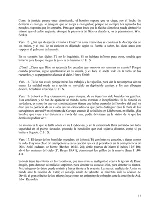 Como la justicia parece estar dormitando, el hombre supone que es ciega; por el hecho de
demorar el castigo, se imagina que se niega a castigarlos; porque no siempre les reprueba los
pecados, suponen que los aprueba. Pero que sepan éstos que la flecha silenciosa puede destruir lo
mismo que el cañón rugiente. Aunque la paciencia de Dios es duradera, no es permanente. Wm.
Secker
Vers. 13. ¿Por qué desprecia el malo a Dios? En estos versículos se condensa la descripción de
los malos, y el mal de su carácter es diseñado según su fuente, a saber, las ideas ateas con
respecto al gobierno del mundo.
En su corazón han dicho: Tú no lo inquirirás. Si no hubiera infierno para otros, tendría que
haberlo para los que niegan la justicia del mismo. C. H. S.
¡Cómo! ¿Crees que Dios no recuerda los pecados que nosotros no tenemos en cuenta? Porque
cuando pecamos, sigue apuntándose en la cuenta, y el Juez lo anota todo en la tabla de los
recuerdos, y su pergamino alcanza el cielo. Henry Smith
Vers. 14. Tú lo has visto; porque miras los trabajos y la vejación, para dar la recompensa con tu
mano. La maldad osada va a recibir su merecido en deplorable castigo, y los que albergan
desdén, heredarán aflicción. C. H. S.
Vers. 16. Jehová es Rey eternamente y para siempre; de su tierra han sido barridos los gentiles.
Esta confianza y fe han de aparecer al mundo como extrañas e inexplicables. Si la historia es
verdadera, es como lo que sus conciudadanos tienen que haber pensado del hombre del cual se
dice que la potencia de su visión era tan extraordinaria que podía distinguir bien la flota de los
cartagineses entrand9 en el puerto de Cartago cuando él se hallaba en Lilyboeum, en Sicilia. ¡Un
hombre que viera a tal distancia a través del mar, podía deleitarse en la visión de lo que los
demás no podían ver!
Lo mismo la fe que se halla ahora en su Lilyboeum, y ve la zarandeada flota entrando con toda
seguridad en el puerto deseado, gozando la bendición que está todavía distante, como si ya
hubiera llegado. C. H. S.
Vers. 17. El deseo de los humildes escuchas, oh Jehová; Tú confortas su corazón, y tienes atento
tu oído. Hay una clase de omnipotencia en la oración que es el prevalecer en la omnipotencia de
Dios. Soltó cadenas de hierro (Hechos 16:25, 26); abrió puertas de hierro (Hechos 12:5-10);
abrió las ventanas del cielo (1º. Reyes 18:41); desmenuzó los grillos de la muerte (Juan 11:40-
43).
Satanás tiene tres títulos en las Escrituras, que muestran su malignidad contra la iglesia de Dios:
dragón, para denotar su malicia; serpiente, para denotar su astucia; león, para denotar su fuerza.
Pero ninguno de éstos puede resistir y hacer frente a la oración. La mayor, malicia de Amán se
hunde ante la oración de Ester; el consejo astuto de Ahitófel se marchita ante la oración de
David; el gran ejército de los etíopes huye como un enjambre de cobardes ante la oración de Asá.
Edw. Reynolds
37
 
