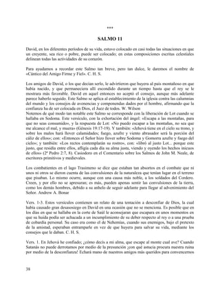 ***
SALMO 11
David, en los diferentes períodos de su vida, estuvo colocado en casi todas las situaciones en que
un creyente, sea rico o pobre, puede ser colocado; en estas composiciones escritas celestiales
delinean todas las actividades de su corazón.
Para ayudamos a recordar este Salmo tan breve, pero tan dulce, le daremos el nombre de
«Cántico del Amigo Firme y Fiel». C. H. S.
Los amigos de David, o los que decían serlo, le advirtieron que huyera al país montañoso en que
había nacido, y que permaneciera allí escondido durante un tiempo hasta que el rey se le
mostrara más favorable. David en aquel entonces no aceptó el consejo, aunque más adelante
parece haberlo seguido. Este Salmo se aplica al establecimiento de la iglesia contra las calumnias
del mundo y los consejos de avenencias y componendas dados por el hombre, afirmando que la
confianza ha de ser colocada en Dios, el Juez de todos. W. Wilson
Notemos de qué modo tan notable este Salmo se corresponde con la liberación de Lot cuando se
hallaba en Sodoma. Este versículo, con la exhortación del ángel: «Escapa a las montañas, para
que no seas consumido», y la respuesta de Lot: «No puedo escapar a las montañas, no sea que
me alcance el mal, y muera» (Génesis 19:17-19). Y también: «Jehová tiene en el cielo su trono, y
sobre los malos hará llover calamidades; fuego, azufre y viento abrasador será la porción del
cáliz de ellos»; con: «Entonces el Señor hizo llover sobre Sodoma y Gomorra azufre y fuego del
cielo»; y también: «Los rectos contemplarán su rostro», con: «libró al justo Lot... porque este
justo, que residía entre ellos, afligía cada día su alma justa, viendo y oyendo los hechos inicuos
de ellos» (2ª Pedro 2:7, 8). Casiodoro en el Comentario sobre los Salmos de John M. Neale, de
escritores primitivos y medievales.
Los combatientes en el lago Trasimeno se dice que estaban tan absortos en el combate que ni
unos ni otros se dieron cuenta de las convulsiones de la naturaleza que tenían lugar en el terreno
que pisaban. Lo mismo ocurre, aunque con una causa más noble, a los soldados del Cordero.
Creen, y por ello no se apresuran; es más, pueden apenas sentir las convulsiones de la tierra,
como los demás hombres, debido a su anhelo de seguir adelante para llegar al advenimiento del
Señor. Andrew A. Bonar
Vers. 1-3. Estos versículos contienen un relato de una tentación a desconfiar de Dios, la cual
había causado gran desasosiego en David en una ocasión que no se menciona. Es posible que en
los días en que se hallaba en la corte de Saúl le aconsejaran que escapara en unos momentos en
que su huida podía ser achacada a un incumplimiento de su deber respecto al rey o a una prueba
de cobardía personal. Su caso era como el de Nehemías, cuando sus enemigos, bajo el pretexto
de la amistad, esperaban entramparle en vez de que huyera para salvar su vida, mediante los
consejos que le daban. C. H. S.
Vers. 1. En Jehová he confiado; ¿cómo decís a mi alma, que escape al monte cual ave? Cuando
Satanás no puede derrotamos por medio de la presunción ¡con qué astucia procura nuestra ruina
por medio de la desconfianza! Echará mano de nuestros amigos más queridos para convencernos
38
 