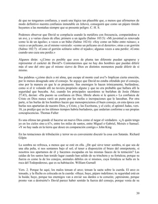 de que no tengamos confianza, y usará una lógica tan plausible que, a menos que afirmemos de
modo definitivo nuestra confianza inmutable en Jehová, conseguirá que como un pájaro tímido
huyamos a las montañas siempre que se presente peligro. C. H. S.
Podemos observar que David se complacía usando la metáfora con frecuencia, comparándose a
un ave, y a varias clases de ellas; primero a un águila (Salmo 103:5): «Mi juventud es renovada
como la de un águila»; a veces a un búho (Salmo 102:6): «Soy como un búho entre ruinas»; a
veces a un pelícano, en el mismo versículo: «como un pelícano en el desierto»; otras a un gorrión
(Salmo 102:7): «Como el gorrión solitario sobre el tejado»; algunas veces a una perdiz: «Como
cuando uno caza una perdiz.»
Algunos dirán: «¿Cómo es posible que aves de pluma tan diferente puedan agruparse y
representar el carácter de David?» Contestaremos que no hay dos hombres que puedan diferir
más el uno del otro que el mismo siervo de Dios en distintos momentos puede diferir de sí
mismo.
Sus palabras «¿cómo decís a mi alma, que escape al monte cual ave?» Implican cierta emoción,
por lo menos desagrado ante el consejo. Se arguye que David no estaba ofendido por el consejo,
sino por la manera en que le es propuesto. Sus enemigos lo hacen irónicamente, burlándose,
como si el ir volando allí no tuviera propósito alguno y que no era probable que hallara allí la
seguridad que buscaba. Así, cuando los principales sacerdotes se burlaban de Jesús (Mateo
27:43), decían: «Ha puesto su confianza en Dios; líbrele ahora si le quiere.» La confianza de
Cristo en Dios nunca varió un punto por las mofas o increpaciones que le lanzaban. Por otra
parte, si las burlas de los hombres hacen que menospreciemos el buen consejo, en esta época con
burlas nos apartarían de nuestro Dios, y Cristo, y las Escrituras, y el cielo; el apóstol Judas, vers.
18, ya predijo que en los últimos tiempos habría burladores, que andarían conforme a sus propias
concupiscencias. Thomas Fuller
Es una ofensa tan grande el hacerse un nuevo Dios como el negar el verdadero. «¿A quién tengo
yo en los cielos sino a ti?», entre los miles de santos, entre Miguel o Gabriel, Moisés o Samuel.
«Y no hay nada en la tierra que desee en comparación contigo.» John King
En las tentaciones de tribulación y terror no es conveniente discutir la cosa con Satanás. Richard
Gilpin
La sombra no refresca, a menos que se esté en ella. ¿De qué sirve tener sombra, ni que sea de
una alta peña, si nos sentamos bajo el sol; el tener a disposición el brazo del omnipotente, si
nosotros nos apartamos de él y hacemos escapadas en las mismas fauces de la tentación? Las
caídas de los santos han tenido lugar cuando han salido de su trinchera y su fortaleza; porque su
fuerza es como la de los conejos, animales débiles en sí mismos, cuya fortaleza se halla en la
roca del Todopoderoso, que es su habitación. William Gurnall
Vers. 2. Porque he aquí, los malos tensan el arco; tensan la saeta sobre la cuerda. El arco es
tensado, y la flecha es colocada en la cuerda: «Huye, huye, pájaro indefenso; tu seguridad está en
la huida; huye, porque tus enemigos van a enviar sus dardos a tu corazón; ¡apresúrate, porque
pronto van a destruirte!» David parece haber sentido la fuerza del consejo, porque venía de su
39
 