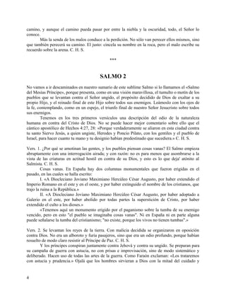 camino, y aunque el camino pueda pasar por entre la niebla y la oscuridad, todo, el Señor lo
conoce.
Más la senda de los malos conduce a la perdición. No sólo van perecer ellos mismos, sino
que también perecerá su camino. El justo: cincela su nombre en la roca, pero el malo escribe su
recuerdo sobre la arena. C. H. S.
***
SALMO 2
No vamos a ir descaminados en nuestro sumario de este sublime Salmo si lo llamamos el «Salmo
del Mesías Príncipe», porque presenta, como en una visión maravillosa, el tumulto o motín de los
pueblos que se levantan contra el Señor ungido, el propósito decidido de Dios de exaltar a su
propio Hijo, y el reinado final de este Hijo sobre todos sus enemigos. Leámoslo con los ojos de
la fe, contemplando, como en un espejo, el triunfo final de nuestro Señor Jesucristo sobre todos
sus enemigos.
Tenemos en los tres primeros versículos una descripción del odio de la naturaleza
humana en contra del Cristo de Dios. No se puede hacer mejor comentario sobre ello que el
cántico apostólico de Hechos 4:27, 28: «Porque verdaderamente se aliaron en esta ciudad contra
tu santo Siervo Jesús, a quien ungiste, Herodes y Poncio Pilato, con los gentiles y el pueblo de
Israel, para hacer cuanto tu mano y tu designio habían predestinado que sucediera.» C. H. S.
Vers. 1. ¿Por qué se amotinan las gentes, y los pueblos piensan cosas vanas? El Salmo empieza
abruptamente con una interrogación airada; y con razón: no es para menos que asombrarse a la
vista de las criaturas en actitud hostil en contra de su Dios, y esto es lo que deja' atónito al
Salmista. C. H. S.
Cosas vanas. En España hay dos columnas monumentales que fueron erigidas en el
pasado, en las cuales se halla escrito:
I. «A Diocleciano Joviano Maximiano Hercúleo César Augusto, por haber extendido el
Imperio Romano en el este y en el oeste, y por haber extinguido el nombre de los cristianos, que
trajo la ruina a la República.»
II. «A Diocleciano Joviano Maximiano Hercúleo César Augusto, por haber adoptado a
Galerio en el este, por haber abolido por todas partes la superstición de Cristo, por haber
extendido el culto a los dioses.»
«Tenemos aquí un monumento erigido por el paganismo sobre la tumba de su enemigo
vencido, pero en esto "el pueblo se imaginaba cosas vanas". Ni en España ni en parte alguna
puede señalarse la tumba del cristianismo; "no existe, porque los vivos no tienen tumbas".»
Vers. 2. Se levantan los reyes de la tierra. Con malicia decidida se organizaron en oposición
contra Dios. No era un alboroto y furia pasajeros, sino que era un odio profundo, porque habían
resuelto de modo claro resistir al Príncipe de Paz. C. H. S.
Y los príncipes conspiran juntamente contra Jehová y contra su ungido. Se preparan para
su campaña de guerra con astucia, no con prisas e improvisación, sino de modo sistemático y
deliberado. Hacen uso de todas las artes de la guerra. Como Faraón exclaman: «Los trataremos
con astucia y prudencia.» Ojalá que los hombres sirvieran a Dios con la mitad del cuidado y
4
 