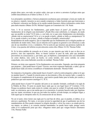 propia alma; pero, con todo, no quiere ceder, sino que se atreve a arrostrar el peligro antes que
exhibir desconfianza en el Señor su Dios. C. H. S.
Los principales sacerdotes y fariseos prepararon asechanzas para entrampar a Jesús por medio de
su astucia y matarle; tensaron su arco cuando compraron a Judas Iscariote para que traicionara a
su Maestro; colocaron sus flechas en la cuerda cuando buscaron «falsos testimonios contra Jesús
para darle muerte» (Mateo 26:59). Michael Aygaun en Comentario de J. M. Neale
Vers. 3. Si se socavan los fundamentos, ¿qué podrá hacer el justo? ¿Es posible que los
fundamentos de la religión sean destruidos? ¿Puede Dios estar soñoliento, sí, letárgico, de modo
que sea posible su ruina? Si El mira, y, con todo, no ve que estos fundamentos son destruidos,
¿dónde está su omnisciencia? Si lo ve y no puede evitarlo, ¿dónde se halla su omnipotencia? Si
lo ve, puede evitarlo y no lo hace, ¿dónde se hallan su bondad y misericordia?
Respondemos de modo negativo, que es imposible que los fundamentos de la religión puedan ser
destruidos de modo total y final, sea en relación con la iglesia en general o con referencia a cada
uno de sus miembros vivos y verdaderos. Por la razón de que tenemos una promesa explícita de
Cristo: «Las puertas del infierno no prevalecerán contra ella» (Mateo 16:18). Thomas Fuller
Si. Es la única palabra de consuelo en el texto, ya que muestra que todo lo que se dice no es
positivo, sino una suposición. Bien, es bueno conocer lo peor de todo, para que podamos
prevenirnos en consecuencia; y, por tanto, que, en hipótesis, contemplemos este caso lamentable
no como dudoso, sino como un hecho; no como temido, sino como sentido; no como
sospechado, sino como habiendo ocurrido en realidad. Thomas Fuller
Primero, un triste caso supuesto: Si los fundamentos son socavados. Segundo, una triste pregunta
que propone: ¿ Qué podrá hacer el justo? Tercero, una triste respuesta implicada, a saber, que no
puede hacer nada con miras a restablecer el fundamento destruido. Thomas Fuller
Su respuesta a la pregunta «¿Qué puede hacer el justo?» sería la contra pregunta «¿Qué es lo que
no pueden hacer?». Cuando la oración pone en movimiento a Dios de nuestro lado, y cuando la
fe asegura el cumplimiento de la promesa, ¿qué motivo puede haber para la huida, por crueles y
poderosos que sean nuestros enemigos? C. H. S.
¿Qué puede hacer el justo? El «puede» del justo es un «puede» limitado, confinado a la regla de
la Palabra de Dios. El justo no puede hacer nada que no sea legal hacer (2ª Corintios 13:8).
Porque no podemos hacer nada contra la verdad, sino para la verdad. El malvado puede hacerlo
todo; su conciencia, que es tan ancha que ni es conciencia, le permite hacerlo todo, por ilegitimo
que sea: matar, envenenar, lo que sea, por todos los medios, en todo tiempo, en cualquier lugar, a
todo aquel que se interpone entre él y la consecución de sus deseos.
No así el justo; éstos tienen una regla por la cual han de obrar, que ni pueden, ni deben, ni se
atreven a quebrantar. Por tanto, si un justo tuviera la seguridad de que el quebrantar uno de los
mandamientos de Dios puede restaurar la religión decaída y volver las cosas a su estado previo,
sus manos, su cabeza y su corazón estarían maniatados; no puede hacer nada, porque caería
sobre él la condenación justa que dice: «Hagamos males para que vengan bienes» (Romanos
3:8); Thomas Fuller
40
 