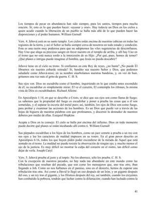 Los tiempos de pecar en abundancia han sido siempre, para los santos, tiempos para mucha
oración. Sí, esto es lo que pueden hacer: «ayunar y orar». Hay todavía un Dios en los cielos a
quien acudir cuando la liberación de un pueblo se halla más allá de lo que pueden hacer las
disposiciones y el poder humanos. William Gurnall
Vers. 4. Jehová está en su santo templo. Los cielos están encima de nuestras cabezas en todas las
regiones de la tierra, y así el Señor se halla siempre cerca de nosotros en todo estado y condición.
Esta es una razón muy poderosa para que no adoptemos las viles sugerencias de desconfianza.
Hay Uno que alega su preciosa sangre en favor nuestro en el templo de arriba, y allí hay Uno en
el trono que no está nunca sordo a la intercesión de su Hijo. ¿Por qué, pues, hemos de temer?
¿Qué planes e intrigas puede imaginar el hombre, que Jesús no pueda descubrir?
Jehová tiene en el cielo su trono. Si confiamos en este Rey de reyes, ¿no basta? ¿No puede Él
librarnos sin nuestra cobarde retirada? Sí, bendito sea nuestro Señor y Dios, que podemos
saludarle como Jehová-nissi; en su nombre enarbolamos nuestras banderas, y, en vez de huir,
gritamos una vez más el grito de guerra. C. H. S.
Sus ojos ven. Dios no escudriña como el hombre, inquiriendo en lo que estaba antes escondido
de él; su escudriñar es simplemente mirar; El ve el corazón, El contempla los riñones; la misma
vista de Dios es escudriñadora. Richard Alleine
En Apocalipsis 1:14, en que se describe a Cristo, se dice que sus ojos son como llama de fuego;
ya sabemos que la propiedad del fuego es escudriñar y poner a prueba las cosas que a él son
sometidas, y el separar la escoria del metal puro; así, también, los ojos de Dios son como fuego,
para probar y examinar las acciones de los hombres. Es un Dios que puede ver a través de las
hojas de higuera de nuestras palabras con que profesamos, y discernir la desnudez de nuestros
deberes por medio de ellas. Ezequiel Hopkins
Acepta a Dios en tu consejo. El cielo se halla por encima del infierno. Dios en todo momento
puede decirte qué planes se están incubando allí contra ti. William Gurnall
Sus párpados escudriñan a los hijos de los hombres, como un juez somete a prueba a un reo con
sus ojos y lee los caracteres de maldad impresos en su rostro. En el gran pavor descrito en
Apocalipsis 6:16, todos los que huyen piden poder esconderse de la mirada de Aquel que está
sentado en el trono. La maldad no puede resistir la observación de ningún ojo, y mucho menos el
ojo de la justicia. Es muy difícil no mostrar la culpa del corazón en el rostro, tan difícil como
dejar de verla. Joseph Caryl
Vers. 5. Jehová prueba al justo y al impío. No los aborrece, sólo los prueba. C. H. S.
Con la excepción de nuestros pecados, no hay nada tan abundante en este mundo como las
tribulaciones que resultan del pecado, que son como los mensajeros que, uno tras otro, iban
llegando a Job. Como no nos hallamos en el paraíso, sino en el desierto, hemos de esperar una
tribulación tras otra. Así como a David le llegó un oso después de un león, y un gigante después
del oso, y un rey tras el gigante, y los filisteos después del rey, así también, cuando los creyentes
han combatido la pobreza, tendrán que luchar contra la difamación; cuando han luchado contra la
41
 