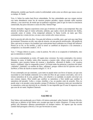 difamación, tendrán que hacerlo contra la enfermedad; serán como un obrero que nunca cesa en
su trabajo. H. Smith
Vers. 6. Sobre los malos hará llover calamidades. No hay calamidades que nos caigan encima
con tanta abundancia como las de nuestros propios pecados; siguen cayendo sobre nuestras
cabezas, y nos encorvan, de modo que no podemos erguirnos; para el que no tiene la conciencia
cauterizada, hay poco descanso a causa de ellas. Samuel Page
Viento abrasador. Algunos expositores creen que el término se refiere a una tempestad. Hay una
alusión en hebreo aquí al viento sofocante, ardiente, que sopla a través del desierto de Arabia,
conocido como el simún. «Una tempestad ardiente» la llama Lowth, en tanto que Otro
comentarista lee «viento de ira»; en una u otra versión sólo vemos terrores.
Será la porción del cáliz de ellos. Una gota del infierno es terrible, pero ¿qué será una copa llena
de tormento? Pensemos en ello: una copa de miseria, sin una gota de misericordia. ¡Oh pueblo de
Dios, qué necio es temer a los hombres que serán pronto haces ardientes en el fuego del infierno!
Piensa en su fin, su fin terrible, y todo tu temor se cambiará en desprecio a sus amenazas y
compasión a su miserable estado.C. H. S.
Vers. 7. Porque Jehová es justo, y ama la justicia. No sólo es su ocupación el defenderla, sino
que su naturaleza es amarla.
Los rectos contemplarán su rostro. (O según otras versiones: Su rostro contempla a los rectos).
Mamon, la carne, el diablo, todos ellos susurran a nuestro oído: «Huye como un pájaro a tu
montaña»; pero nosotros hemos de avanzar y desafiarlos. «Resistid al diablo, y de vosotros
huirá.» ¡Adelante! ¡Que la vanguardia avance! ¡Al frente todas las potencias y pasiones del alma!
¡Adelante! ¡Adelante!; en nombre de Dios, ¡adelante!, porque «Jehová de los ejércitos está con
nos9tros; el Dios de Jacob es nuestro refugio». C. H. S.
El nos contempla con ojo sonriente, y por tanto no puede mirar con favor al injusto; así que esta
necesidad no está fundada solamente en la orden de Dios de que seamos renovados, sino en la
misma naturaleza de la cosa, porque Dios, con relación a su santidad, no puede conversar con
una criatura impura. Dios tendrá que cambiar su naturaleza o bien tendrá que cambiar la
naturaleza del pecador. Lobos y ovejas, tinieblas y luz, no pueden estar de acuerdo. Dios no
puede amar a un pecador como pecador, porque El aborrece la impureza tanto por necesidad de
su naturaleza, como por decisión de su voluntad. Es tan imposible que El ame la impureza como
que cese de ser santo. Stephen Charnock
***
SALMO 12
Este Salmo está encabezado con el título «Al músico principal; sobre Seminit. Salmo de David»,
título que es idéntico al del Salmo seis, excepto que aquí se omite «Neginot». El tema será más
gráfico silo llamamos «Buenos pensamientos en tiempos malos». Se supone que fue escrito
cuando Saúl perseguía a David y a los que favorecían su causa.
42
 