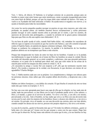 Vers. 1. Salva, oh Jehová. El Salmista ve el peligro extremo de su posición, porque para un
hombre es mejor estar entre leones que entre mentirosos; siente su propia incapacidad para tratar
con estos hijos de Belial, porque «el que los toque debe estar rodeado de hierro». Por tanto, se
vuelve a su Ayudador del todo suficiente: el Señor. Su ayuda nunca es negada a sus siervos, y su
ayuda es bastante para todas las necesidades.
Así como los navíos pequeños pueden navegar en puertos en que otros mayores, por calar más
profundo, no pueden entrar, así también nuestras breves exclamaciones y cortas peticiones
pueden navegar al cielo cuando nuestra alma es privada por el viento, o por los asuntos, de
ejercicios de devoción más prolongados, y cuando la corriente de la gracia parece demasiado
baja para que flote en ella una suplica mas elaborada.C. H. S.
Ya era hora de pedir ayuda al cielo, cuando Saúl había dicho: «íd, matadme los sacerdotes de
Jehová» (que se supone es la ocasión en que fue escrito este Salmo), y por ello cometió el pecado
contra el Espíritu Santo, en opinión de algunos solemnes teólogos. John Trapp
Porque se acabaron los compasivos. La muerte, la partida o la declinación de los hombres
piadosos debería ser un trompetazo que llame a más oración.
Porque han desaparecido los leales de entre los hijos de los hombres. Cuando se ve la piedad,
inevitablemente le sigue la lealtad; sin el temor de Dios los hombres no aman la verdad. David,
en medio del desorden general, no se armó complots y sediciones, sino que presentó peticiones
solemnes; ni se juntó con la multitud para obrar mal, sino que echó mano de las armas de la
oración para resistir los ataques de ellos contra la virtud. C. H. S.
¿Te encuentra tu amigo o vecino fiel con respecto a él? ¿De qué da testimonio nuestro trato
diario? ¿No resulta a expensas de la verdad, con frecuencia, lo que decimos con ánimo de ser
agradables? Charles Bridges
Vers. 2. Habla mentira cada uno con su prójimo. Los cumplimientos y halagos son odiosos para
las personas sinceras; éstas saben que silos aceptan deben devolverlos, y desprecian una y otra
cosa.
Hablan con labios lisonjeros, y con doblez de corazón. El que hincha el corazón de otro no tiene
nada más que viento en el propio. C. H. S.
No hay una cosa más apropiada para hacer una capa de ella que la religión; no hay nada más de
moda, nada tan provechoso; es una librea con la cual el prudente puede servir a dos señores, a
Dios y al mundo, y ganar en el servicio de ambos. Yo sirvo a los dos, y con ello a mí mismo,
prevaricando a los dos. Ante el hombre, no hay nadie que sirva a su Dios con una devoción más
severa; por lo cual, entre los mejores de los hombres, busco y alcanzo mis objetivos, y me sirvo a
mí mismo. En privado, sirvo al mundo; no con una devoción tan estricta, pero con más deleite;
cuando cumplo los deseos de sus siervos, procuro mis propios objetivos y me sirvo a mí mismo.
La casa de la oración, ¿quién la frecuenta más que yo? En todos los deberes cristianos, ¿quien se
halla más a la vista que yo? Ayuno con los que ayunan y como con los que comen. Hago luto
con los que lo observan. No hay mano más abierta a la causa que la mía, y en sus familias no hay
43
 